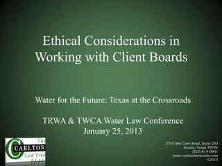 Ethical Considerations in
Working with Client Boards
Water for the Future: Texas at the Crossroads
TRWA & TWCA Water Law Conference
January 25, 2013
2705 Bee Cave Road, Suite 200
Austin, Texas 78746
(512) 614-0901
www.carltonlawaustin.com
©2013

 