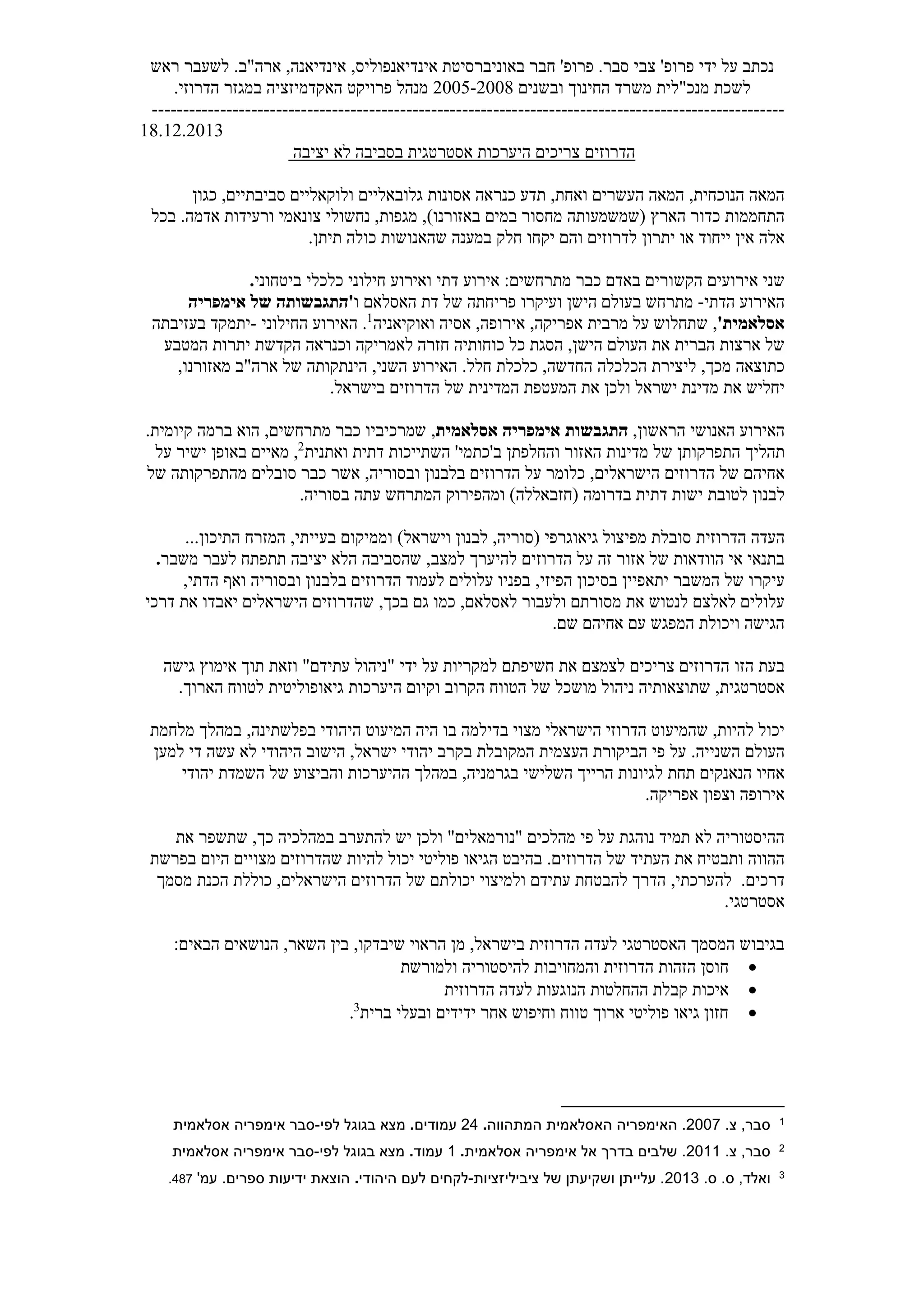 ‫אי‬ ,‫אינדיאנפוליס‬ ‫באוניברסיטת‬ ‫חבר‬ '‫פרופ‬ .‫סבר‬ ‫צבי‬ '‫פרופ‬ ‫ידי‬ ‫על‬ ‫נכתב‬
‫ראש‬ ‫לשעבר‬ .‫ארה"ב‬ ,‫נדיאנה‬
‫מנכ"ל‬ ‫לשכת‬
‫ובשנים‬ ‫החינוך‬ ‫משרד‬ ‫ית‬
2008
-
2005
.‫הדרוזי‬ ‫במגזר‬ ‫האקדמיזציה‬ ‫פרויקט‬ ‫מנהל‬
------------------------------------------------------------------------------------------------------
18.12.2013
‫יציבה‬ ‫לא‬ ‫בסביבה‬ ‫אסטרטגית‬ ‫היערכות‬ ‫צריכים‬ ‫הדרוזים‬
‫ואחת‬ ‫העשרים‬ ‫המאה‬ ,‫הנוכחית‬ ‫המאה‬
,
‫כנ‬ ‫תדע‬
‫ר‬
‫סביבתיים‬ ‫ולוקאליים‬ ‫גלובאליים‬ ‫אסונות‬ ‫אה‬
,
‫כגון‬
‫הארץ‬ ‫כדור‬ ‫התחממות‬
)‫באזורנו‬ ‫במים‬ ‫מחסור‬ ‫(שמשמעותה‬
‫מגפות‬ ,
‫צונאמי‬ ‫נחשולי‬ ,
‫בכל‬ .‫אדמה‬ ‫ורעידות‬
‫יתרון‬ ‫או‬ ‫ייחוד‬ ‫אין‬ ‫אלה‬
‫שהאנושות‬ ‫במענה‬ ‫חלק‬ ‫יקחו‬ ‫והם‬ ‫לדרוזים‬
‫כולה‬
.‫תיתן‬
‫הק‬ ‫אירועים‬ ‫שני‬
‫ש‬
‫באדם‬ ‫ורים‬
‫מתרחשים‬ ‫כבר‬
:
‫ואירוע‬ ‫דתי‬ ‫אירוע‬
‫חילוני‬
‫כלכלי‬
‫ביטחוני‬
.
‫הדתי‬ ‫האירוע‬
-
‫מ‬
‫ועיקרו‬ ‫הישן‬ ‫בעולם‬ ‫תרחש‬
‫האסלאם‬ ‫דת‬ ‫של‬ ‫פריחתה‬
‫ו‬
'
‫אימפריה‬ ‫של‬ ‫התגבשותה‬
‫אסלאמית‬
'
,
‫ואוקי‬ ‫אסיה‬ ,‫אירופה‬ ,‫אפריקה‬ ‫מרבית‬ ‫על‬ ‫שתחלוש‬
‫אנ‬
‫יה‬
1
‫החילוני‬ ‫האירוע‬ .
-
‫בעזיבתה‬ ‫יתמקד‬
‫חזרה‬ ‫כוחותיה‬ ‫כל‬ ‫הסגת‬ ,‫הישן‬ ‫העולם‬ ‫את‬ ‫הברית‬ ‫ארצות‬ ‫של‬
‫לאמריקה‬
‫המטבע‬ ‫יתרות‬ ‫הקדשת‬ ‫וכנראה‬
.‫חלל‬ ‫כלכלת‬ ,‫החדשה‬ ‫הכלכלה‬ ‫ליצירת‬ ,‫מכך‬ ‫כתוצאה‬
‫מאזורנו‬ ‫ארה"ב‬ ‫של‬ ‫הינתקותה‬ ,‫השני‬ ‫האירוע‬
,
‫ולכן‬ ‫ישראל‬ ‫מדינת‬ ‫את‬ ‫יחליש‬
‫הדרו‬ ‫של‬ ‫המדינית‬ ‫המעטפת‬ ‫את‬
‫ז‬
‫בישראל‬ ‫ים‬
.
‫ה‬ ‫האירוע‬
‫ה‬ ‫אנושי‬
‫ראשון‬
,
‫התגבשות‬
‫אסלאמית‬ ‫אימפריה‬
,
,‫מתרחשים‬ ‫כבר‬ ‫שמרכיביו‬
.‫קיומית‬ ‫ברמה‬ ‫הוא‬
‫תהליך‬
‫ב‬ ‫והחלפתן‬ ‫האזור‬ ‫מדינות‬ ‫של‬ ‫התפרקותן‬
'
‫כתמי‬
'
‫ואתנית‬ ‫דתית‬ ‫השתייכות‬
2
‫על‬ ‫ישיר‬ ‫באופן‬ ‫מאיים‬ ,
‫הדרוזים‬ ‫של‬ ‫אחיהם‬
‫הישראלים‬
‫של‬ ‫מהתפרקותה‬ ‫סובלים‬ ‫כבר‬ ‫אשר‬ ,‫ובסוריה‬ ‫בלבנון‬ ‫הדרוזים‬ ‫על‬ ‫כלומר‬ ,
‫לטובת‬ ‫לבנון‬
‫י‬
‫בד‬ ‫דתית‬ ‫שות‬
‫ר‬
.‫בסוריה‬ ‫עתה‬ ‫המתרחש‬ ‫ומהפירוק‬ )‫(חזבאללה‬ ‫ומה‬
‫הדרוזית‬ ‫העדה‬
‫סובל‬
‫ת‬
‫לבנו‬ ,‫(סוריה‬ ‫גיאוגרפי‬ ‫מפיצול‬
‫ן‬
)‫וישראל‬
..‫התיכון‬ ‫המזרח‬ ,‫בעייתי‬ ‫וממיקום‬
.
‫זה‬ ‫אזור‬ ‫של‬ ‫הוודאות‬ ‫אי‬ ‫בתנאי‬
‫למצב‬ ‫להיערך‬ ‫הדרוזים‬ ‫על‬
,
‫תת‬ ‫יציבה‬ ‫הלא‬ ‫שהסביבה‬
‫פתח‬
‫משבר‬ ‫לעבר‬
.
‫יתאפיין‬ ‫המשבר‬ ‫של‬ ‫עיקרו‬
‫בס‬
‫הפיזי‬ ‫יכון‬
,
‫ואף‬ ‫ובסוריה‬ ‫בלבנון‬ ‫הדרוזים‬ ‫לעמוד‬ ‫עלולים‬ ‫בפניו‬
,‫הדתי‬
‫לאסלאם‬ ‫ולעבור‬ ‫מסורתם‬ ‫את‬ ‫לנטוש‬ ‫לאלצם‬ ‫עלולים‬
,
‫גם‬ ‫כמו‬
‫בכך‬
,
‫דרכי‬ ‫את‬ ‫יאבדו‬ ‫הישראלים‬ ‫שהדרוזים‬
.‫שם‬ ‫אחיהם‬ ‫עם‬ ‫המפגש‬ ‫ויכולת‬ ‫הגישה‬
‫הזו‬ ‫בעת‬
‫ידי‬ ‫על‬ ‫למקריות‬ ‫חשיפתם‬ ‫את‬ ‫לצמצם‬ ‫צריכים‬ ‫הדרוזים‬
‫אימ‬ ‫תוך‬ ‫וזאת‬ "‫עתידם‬ ‫"ניהול‬
‫וץ‬
‫גישה‬
‫אסטרטגית‬
,
‫שתוצאותיה‬
‫הקרוב‬ ‫הטווח‬ ‫של‬ ‫מושכל‬ ‫ניהול‬
‫ו‬
‫קיום‬
‫היערכות‬
‫גיאופוליטית‬
‫הארו‬ ‫לטווח‬
.‫ך‬
‫ב‬ ‫מצוי‬ ‫הישראלי‬ ‫הדרוזי‬ ‫שהמיעוט‬ ,‫להיות‬ ‫יכול‬
‫דילמה‬
‫היה‬ ‫בו‬
‫ה‬ ‫המיעוט‬
‫בפלשתינה‬ ‫יהודי‬
,
‫מלחמת‬ ‫במהלך‬
‫העול‬
‫השני‬ ‫ם‬
‫י‬
.‫ה‬
‫ב‬ ‫המקובלת‬ ‫העצמית‬ ‫הביקורת‬ ‫פי‬ ‫על‬
‫הישוב‬ ,‫ישראל‬ ‫יהודי‬ ‫קרב‬
‫לא‬ ‫היהודי‬
‫עשה‬
‫למען‬ ‫די‬
‫ל‬ ‫תחת‬ ‫הנאנקים‬ ‫אחיו‬
‫בגרמניה‬ ‫השלישי‬ ‫הרייך‬ ‫גיונות‬
,
‫יהודי‬ ‫השמדת‬ ‫של‬ ‫והביצוע‬ ‫ההיערכות‬ ‫במהלך‬
‫וצפון‬ ‫אירופה‬
‫אפריקה‬
.
‫נוהגת‬ ‫תמיד‬ ‫לא‬ ‫ההיסטוריה‬
‫"נורמ‬ ‫מהלכים‬ ‫פי‬ ‫על‬
‫א‬
‫ולכן‬ "‫לים‬
‫במהלכי‬ ‫להתערב‬ ‫יש‬
‫ה‬
‫את‬ ‫שתשפר‬ ,‫כך‬
‫העת‬ ‫את‬ ‫ותבטיח‬ ‫ההווה‬
.‫הדרוזים‬ ‫של‬ ‫יד‬
‫יכ‬ ‫פוליטי‬ ‫הגיאו‬ ‫בהיבט‬
‫בפרשת‬ ‫היום‬ ‫מצויים‬ ‫שהדרוזים‬ ‫להיות‬ ‫ול‬
.‫דרכים‬
,‫להערכתי‬
‫יכול‬ ‫ולמיצוי‬ ‫עתידם‬ ‫להבטחת‬ ‫הדרך‬
‫הישראלים‬ ‫הדרוזים‬ ‫של‬ ‫תם‬
,
‫מסמך‬ ‫הכנת‬ ‫כוללת‬
.‫אסטרטגי‬
,‫בישראל‬ ‫הדרוזית‬ ‫לעדה‬ ‫האסטרטגי‬ ‫המסמך‬ ‫בגיבוש‬
‫הר‬ ‫מן‬
‫א‬
‫ו‬
‫ש‬ ‫י‬
,‫השאר‬ ‫בין‬ ,‫יבדקו‬
:‫הבאים‬ ‫הנושאים‬
•
‫ח‬
‫להיסטור‬ ‫והמחויבות‬ ‫הדרוזית‬ ‫הזהות‬ ‫וסן‬
‫ולמורשת‬ ‫יה‬
•
‫הדרוזית‬ ‫לעדה‬ ‫הנוגעות‬ ‫ההחלטות‬ ‫קבלת‬ ‫איכות‬
•
‫ברית‬ ‫ובעלי‬ ‫ידידים‬ ‫אחר‬ ‫וחיפוש‬ ‫טווח‬ ‫ארוך‬ ‫פוליטי‬ ‫גיאו‬ ‫חזון‬
3
.
1
.‫צ‬ ,‫סבר‬
2007
.
‫המתהווה‬ ‫האסלאמית‬ ‫האימפריה‬
.
24
‫עמודים‬
.
‫לפי‬ ‫בגוגל‬ ‫מצא‬
-
‫אסלאמית‬ ‫אימפריה‬ ‫סבר‬
2
.‫צ‬ ,‫סבר‬
2011
.
‫אסלאמית‬ ‫אימפריה‬ ‫אל‬ ‫בדרך‬ ‫שלבים‬
.
1
‫עמ‬
‫וד‬
.
‫לפי‬ ‫בגוגל‬ ‫מצא‬
-
‫אסלאמית‬ ‫אימפריה‬ ‫סבר‬
3
‫ואלד‬
.‫ס‬ .‫ס‬ ,
2013
‫ציביליזציות‬ ‫של‬ ‫ושקיעתן‬ ‫עלייתן‬ .
-
‫היהודי‬ ‫לעם‬ ‫לקחים‬
.
'‫עמ‬ .‫ספרים‬ ‫ידיעות‬ ‫הוצאת‬
487
.
 