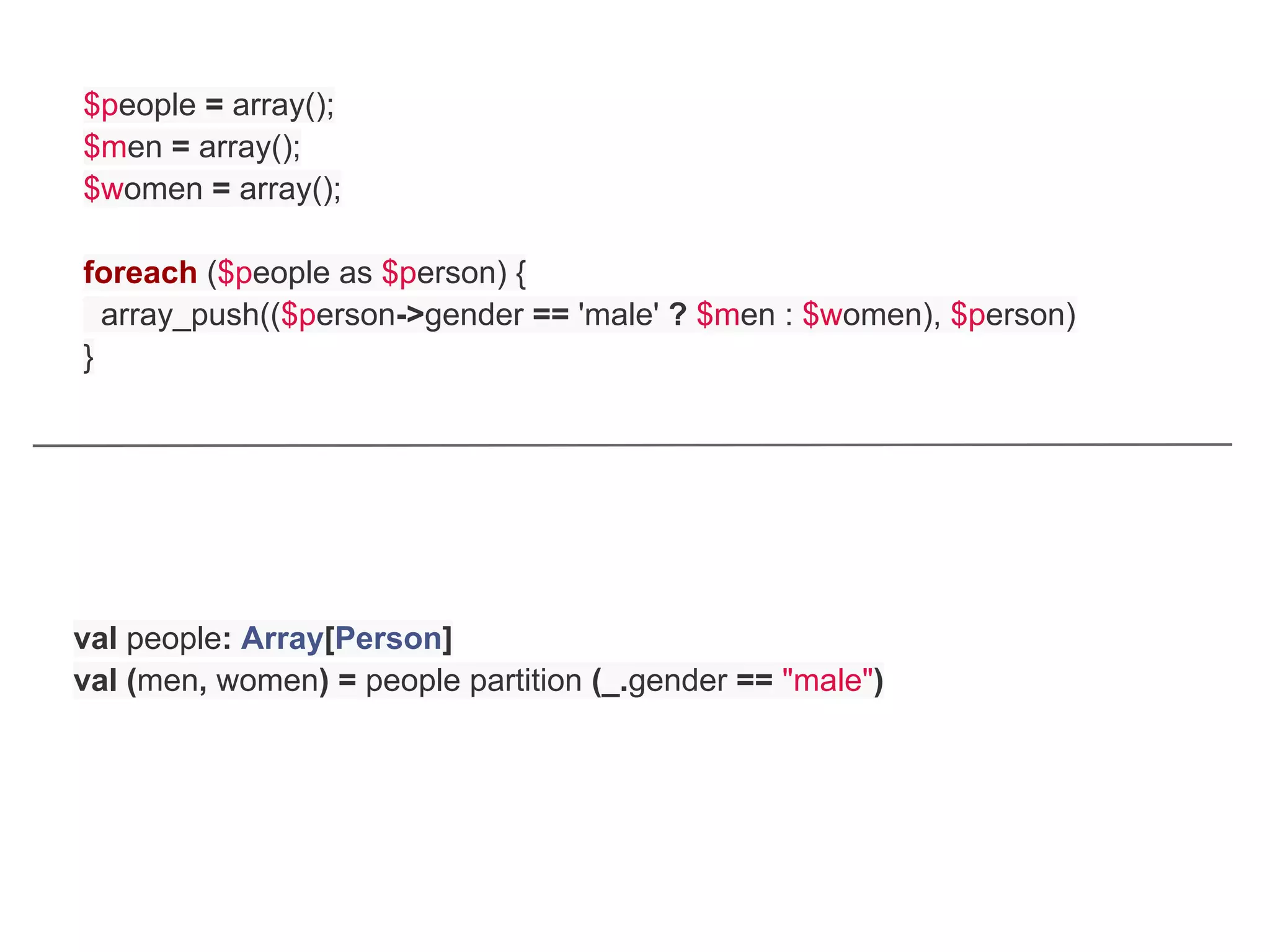 $people = array();
$men = array();
$women = array();

foreach ($people as $person) {
  array_push(($person->gender == 'male' ? $men : $women), $person)
}




val people: Array[Person]
val (men, women) = people partition (_.gender == "male")
 