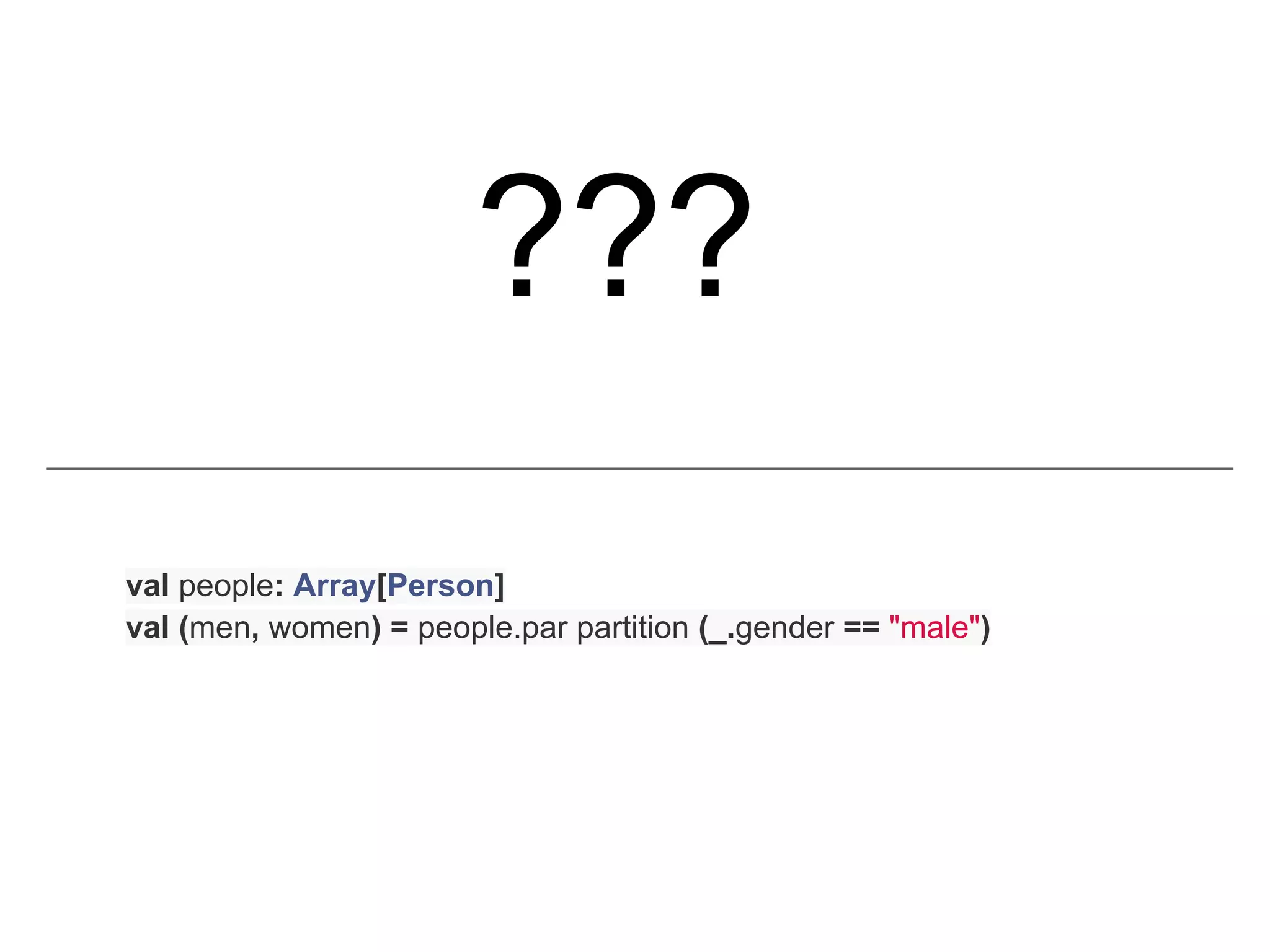 ???
val people: Array[Person]
val (men, women) = people.par partition (_.gender == "male")
 