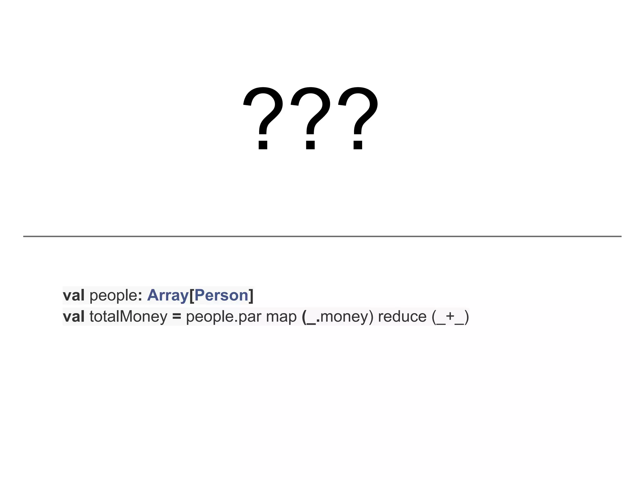 ???
val people: Array[Person]
val totalMoney = people.par map (_.money) reduce (_+_)
 
