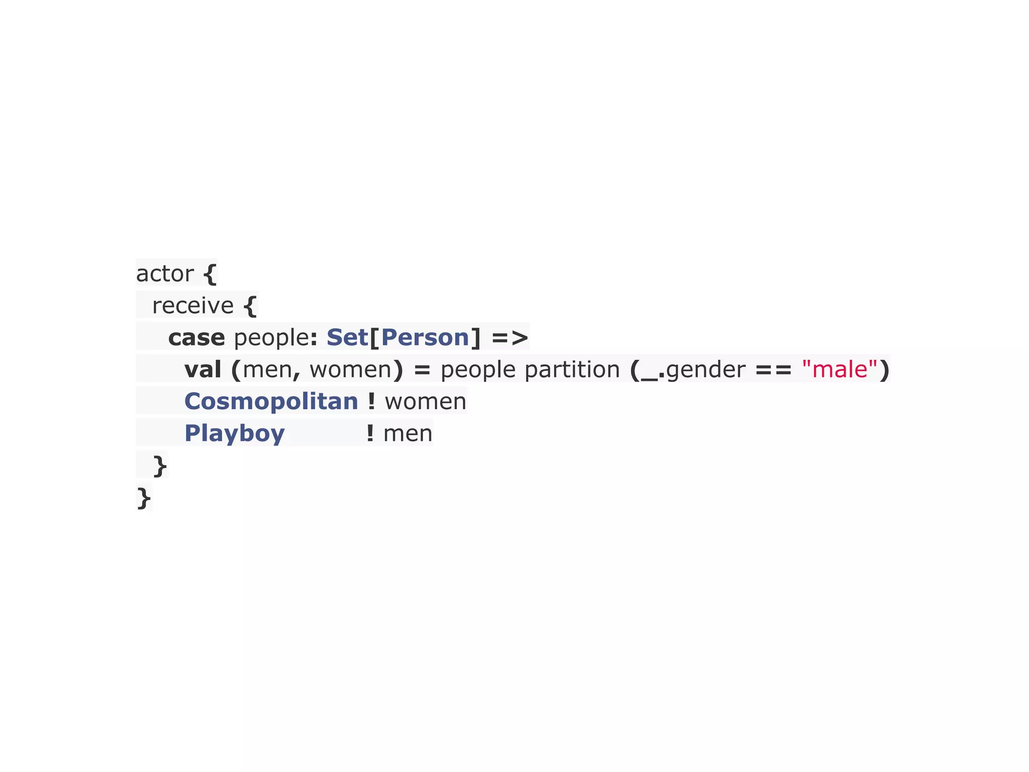actor {
 receive {
   case people: Set[Person] =>
    val (men, women) = people partition (_.gender == "male")
    Cosmopolitan ! women
    Playboy        ! men
 }
}
 