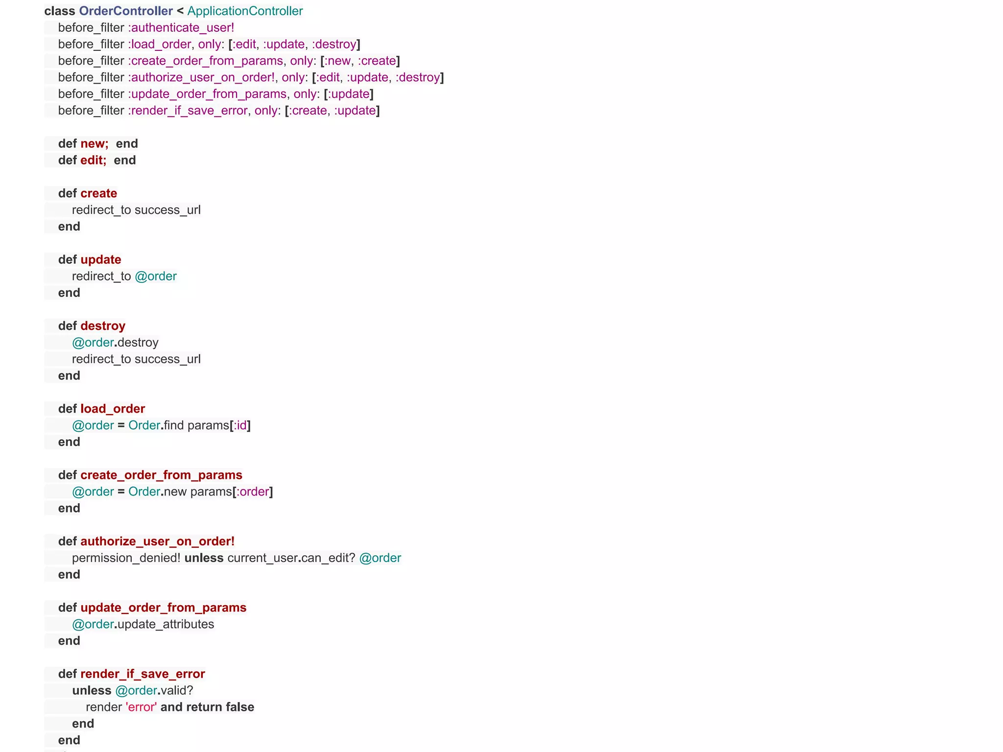 class OrderController < ApplicationController
  before_filter :authenticate_user!
  before_filter :load_order, only: [:edit, :update, :destroy]
  before_filter :create_order_from_params, only: [:new, :create]
  before_filter :authorize_user_on_order!, only: [:edit, :update, :destroy]
  before_filter :update_order_from_params, only: [:update]
  before_filter :render_if_save_error, only: [:create, :update]

  def new; end
  def edit; end

  def create
    redirect_to success_url
  end

  def update
    redirect_to @order
  end

  def destroy
    @order.destroy
    redirect_to success_url
  end

  def load_order
    @order = Order.find params[:id]
  end

  def create_order_from_params
    @order = Order.new params[:order]
  end

  def authorize_user_on_order!
    permission_denied! unless current_user.can_edit? @order
  end

  def update_order_from_params
    @order.update_attributes
  end

  def render_if_save_error
    unless @order.valid?
       render 'error' and return false
    end
  end
 