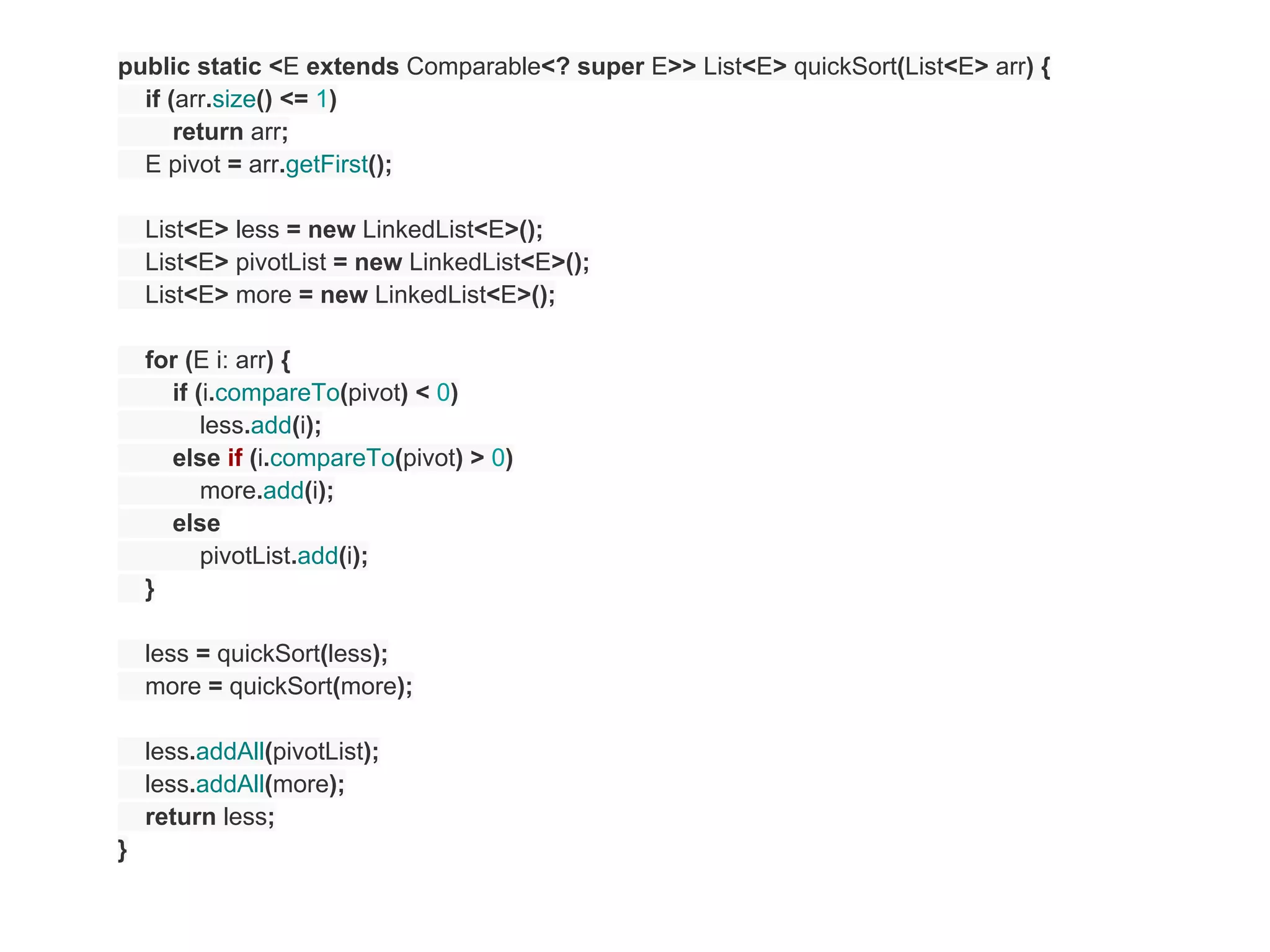 public static <E extends Comparable<? super E>> List<E> quickSort(List<E> arr) {
  if (arr.size() <= 1)
      return arr;
  E pivot = arr.getFirst();

    List<E> less = new LinkedList<E>();
    List<E> pivotList = new LinkedList<E>();
    List<E> more = new LinkedList<E>();

    for (E i: arr) {
      if (i.compareTo(pivot) < 0)
          less.add(i);
      else if (i.compareTo(pivot) > 0)
          more.add(i);
      else
          pivotList.add(i);
    }

    less = quickSort(less);
    more = quickSort(more);

    less.addAll(pivotList);
    less.addAll(more);
    return less;
}
 