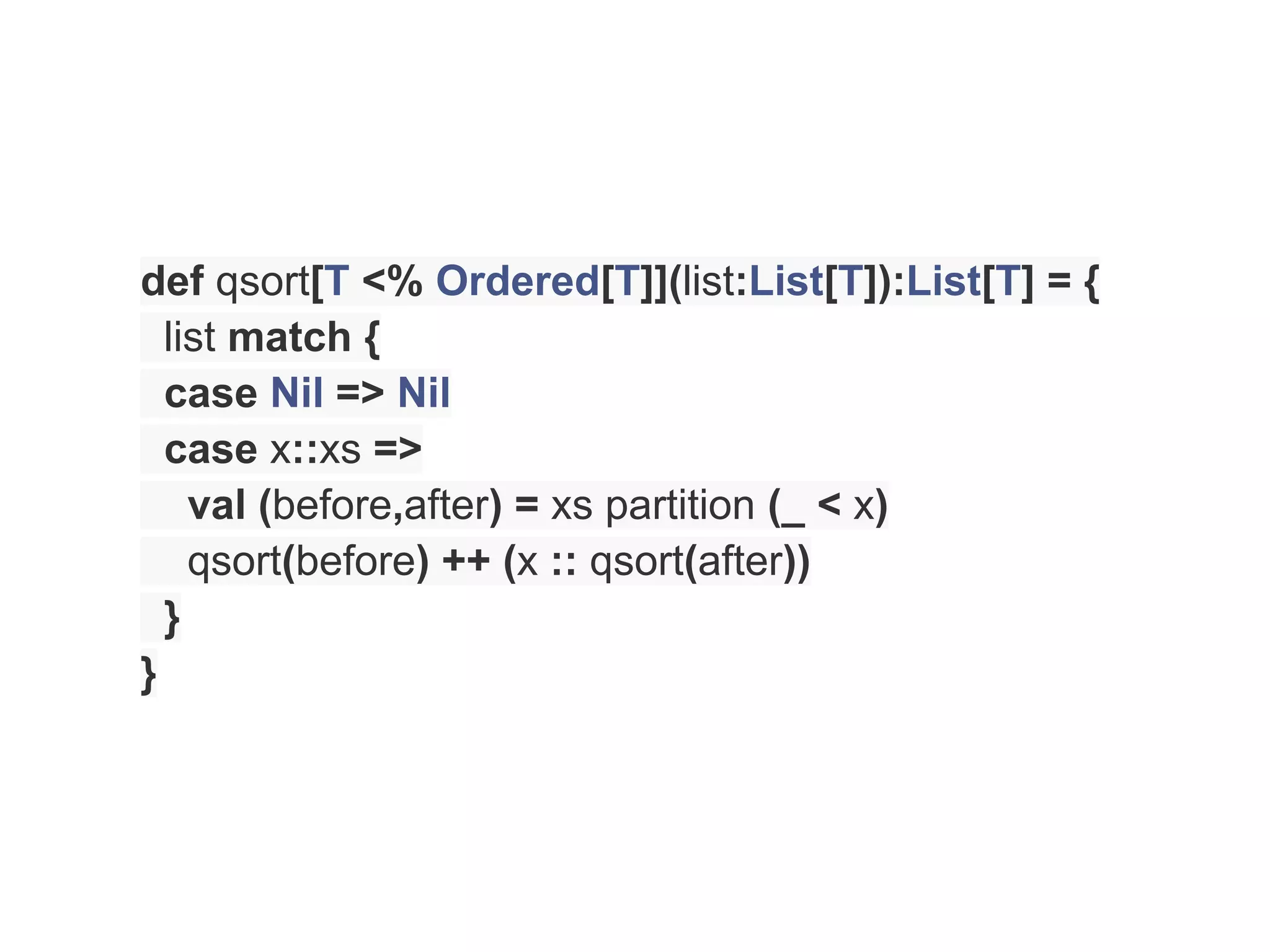 def qsort[T <% Ordered[T]](list:List[T]):List[T] = {
  list match {
  case Nil => Nil
  case x::xs =>
    val (before,after) = xs partition (_ < x)
    qsort(before) ++ (x :: qsort(after))
  }
}
 