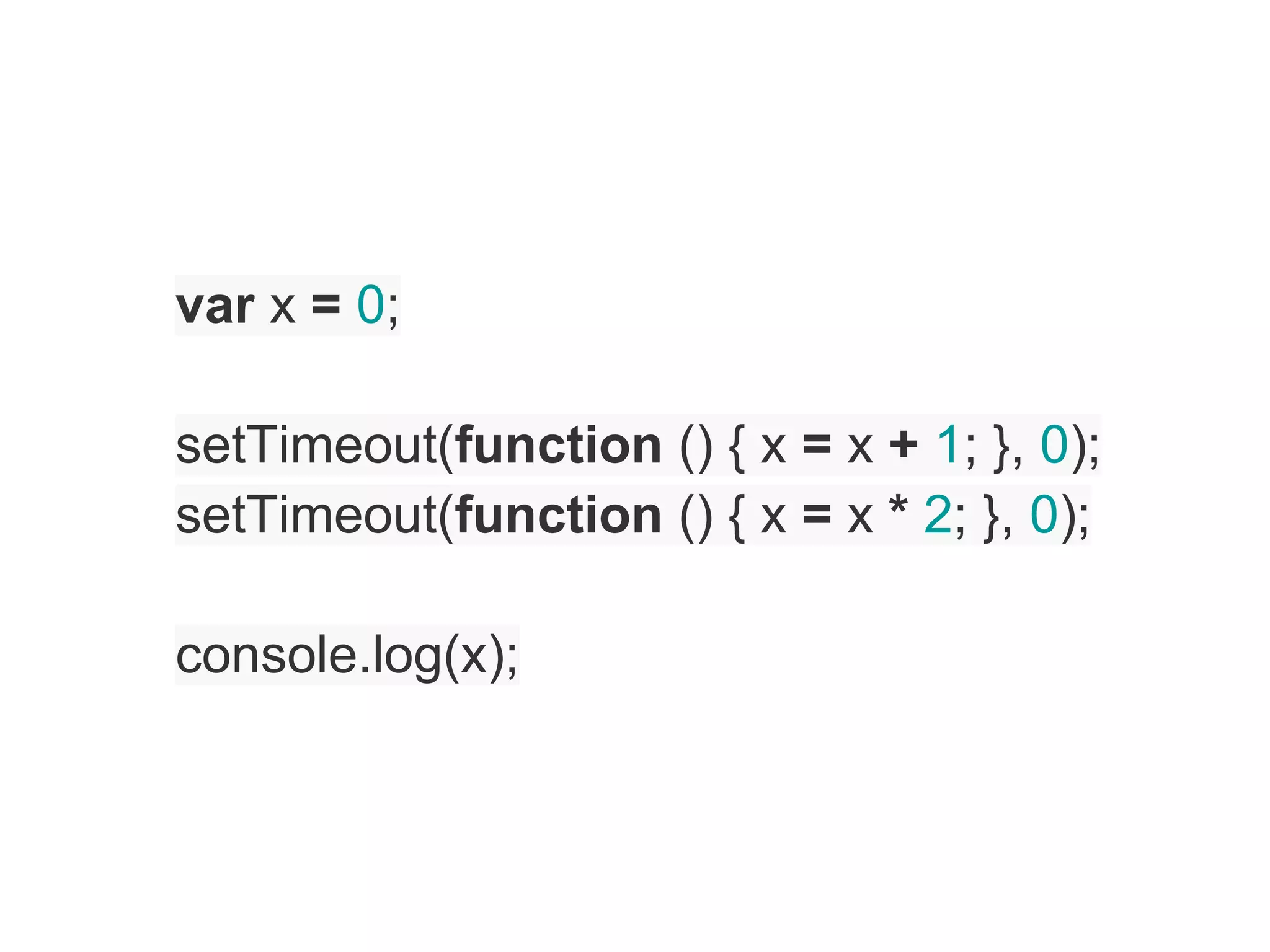 var x = 0;

setTimeout(function () { x = x + 1; }, 0);
setTimeout(function () { x = x * 2; }, 0);

console.log(x);
 