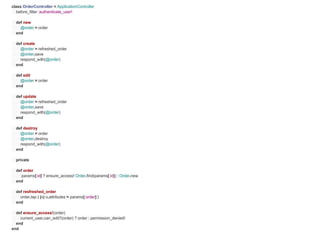 class OrderController < ApplicationController
  before_filter :authenticate_user!

  def new
    @order = order
  end

  def create
    @order = refreshed_order
    @order.save
    respond_with(@order)
  end

  def edit
    @order = order
  end

  def update
    @order = refreshed_order
    @order.save
    respond_with(@order)
  end

  def destroy
    @order = order
    @order.destroy
    respond_with(@order)
  end

  private

  def order
     params[:id] ? ensure_access! Order.find(params[:id]) : Order.new
  end

  def resfreshed_order
    order.tap { |o| o.attributes = params[:order] }
  end

  def ensure_access!(order)
    current_user.can_edit?(order) ? order : permission_denied!
  end
end
 