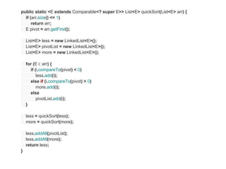 public static <E extends Comparable<? super E>> List<E> quickSort(List<E> arr) {
  if (arr.size() <= 1)
      return arr;
  E pivot = arr.getFirst();

    List<E> less = new LinkedList<E>();
    List<E> pivotList = new LinkedList<E>();
    List<E> more = new LinkedList<E>();

    for (E i: arr) {
      if (i.compareTo(pivot) < 0)
          less.add(i);
      else if (i.compareTo(pivot) > 0)
          more.add(i);
      else
          pivotList.add(i);
    }

    less = quickSort(less);
    more = quickSort(more);

    less.addAll(pivotList);
    less.addAll(more);
    return less;
}
 