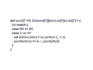def qsort[T <% Ordered[T]](list:List[T]):List[T] = {
  list match {
  case Nil => Nil
  case x::xs =>
    val (before,after) = xs partition (_ < x)
    qsort(before) ++ (x :: qsort(after))
  }
}
 