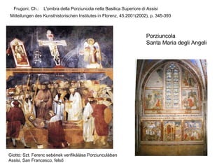Frugoni, Ch.:   L'ombra della Porziuncola nella Basilica Superiore di Assisi
Mitteilungen des Kunsthistorischen Institutes in Florenz, 45.2001(2002), p. 345-393



                                                                       Porziuncola
                                                                       Santa Maria degli Angeli




Giotto: Szt. Ferenc sebének verifikálása Porziunculában
Assisi, San Francesco, felső
 