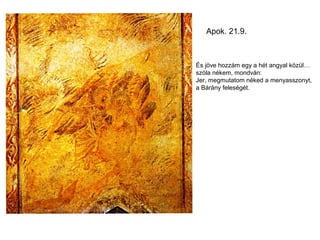Apok. 21.9.



És jöve hozzám egy a hét angyal közül…
szóla nékem, mondván:
Jer, megmutatom néked a menyasszonyt,
a Bárány feleségét.
 