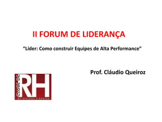 II FORUM DE LIDERANÇA
“Líder: Como construir Equipes de Alta Performance”
Prof. Cláudio Queiroz
 