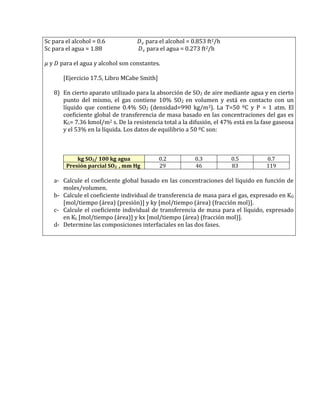 Sc para el alcohol = 0.6 para el alcohol = 0.853 ft2/h 
Sc para el agua = 1.88 para el agua = 0.273 ft2/h 
y para el agua y alcohol son constantes. 
[Ejercicio 17.5, Libro MCabe Smith] 
8) En cierto aparato utilizado para la absorción de SO2 de aire mediante agua y en cierto punto del mismo, el gas contiene 10% SO2 en volumen y está en contacto con un líquido que contiene 0.4% SO2 (densidad=990 kg/m3). La T=50 ºC y P = 1 atm. El coeficiente global de transferencia de masa basado en las concentraciones del gas es KG= 7.36 kmol/m2 s. De la resistencia total a la difusión, el 47% está en la fase gaseosa y el 53% en la líquida. Los datos de equilibrio a 50 ºC son: 
kg SO2/ 100 kg agua 
0.2 
0.3 
0.5 
0.7 Presión parcial SO2 , mm Hg 
29 
46 
83 
119 
a- Calcule el coeficiente global basado en las concentraciones del líquido en función de moles/volumen. 
b- Calcule el coeficiente individual de transferencia de masa para el gas, expresado en KG [mol/tiempo (área) (presión)] y ky [mol/tiempo (área) (fracción mol)]. 
c- Calcule el coeficiente individual de transferencia de masa para el líquido, expresado en KL [mol/tiempo (área)] y kx [mol/tiempo (área) (fracción mol)]. 
d- Determine las composiciones interfaciales en las dos fases. 
