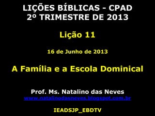 LIÇÕES BÍBLICAS - CPAD
2º TRIMESTRE DE 2013
Lição 11
16 de Junho de 2013
A Família e a Escola Dominical
Prof. Ms. Natalino das Neves
www.natalinodasneves.blogspot.com.br
IEADSJP_EBDTV
 