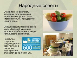 Народные советы
Старайтесь не допускать
засыхания остатков пищи в
тарелках и кастрюлях. На то,
чтобы их отмыть, понадобится
немало воды.
Овощи и фрукты можно и вовсе
мыть в большой миске или
кастрюле, чтобы затем эту воду
использовать для полива.
При мытье
посуды не
следует держать
кран постоянно
открытым,
ведь при этом
сливается до 15 л в минуту.

 