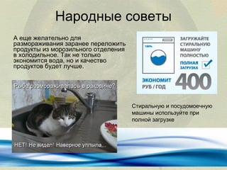 Народные советы
А еще желательно для
размораживания заранее переложить
продукты из морозильного отделения
в холодильное. Так не только
экономится вода, но и качество
продуктов будет лучше.

Стиральную и посудомоечную
машины используйте при
полной загрузке

 