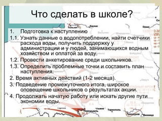Что сделать в школе?
1. Подготовка к наступлению
1.1. Узнать данные о водопотреблении, найти счетчики
расхода воды, получить поддержку у
администрации и у людей, занимающихся водным
хозяйством и оплатой за воду.
1.2. Провести анкетирование среди школьников.
1.3. Определить проблемные точки и составить план
наступления.
2. Время активных действий (1-2 месяца).
3. Подведение промежуточного итога, широкое
оповещение школьников о результатах акции.
4. Продолжать начатую работу или искать другие пути
экономии воды.

 