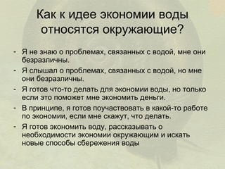 Как к идее экономии воды
относятся окружающие?
- Я не знаю о проблемах, связанных с водой, мне они
безразличны.
- Я слышал о проблемах, связанных с водой, но мне
они безразличны.
- Я готов что-то делать для экономии воды, но только
если это поможет мне экономить деньги.
- В принципе, я готов поучаствовать в какой-то работе
по экономии, если мне скажут, что делать.
- Я готов экономить воду, рассказывать о
необходимости экономии окружающим и искать
новые способы сбережения воды

 
