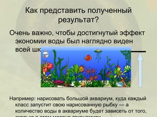 Как представить полученный
результат?
Очень важно, чтобы достигнутый эффект
экономии воды был наглядно виден
всей школе.

Например: нарисовать большой аквариум, куда каждый
класс запустит свою нарисованную рыбку — а
количество воды в аквариуме будет зависеть от того,

 