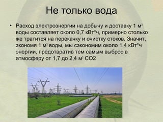 Не только вода
• Расход электроэнергии на добычу и доставку 1 м3
воды составляет около 0,7 кВт*ч, примерно столько
же тратится на перекачку и очистку стоков. Значит,
экономя 1 м3 воды, мы сэкономим около 1,4 кВт*ч
энергии, предотвратив тем самым выброс в
атмосферу от 1,7 до 2,4 м3 СО2

 