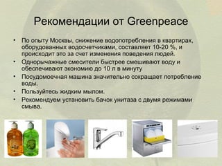 Рекомендации от Greenpeace
• По опыту Москвы, снижение водопотребления в квартирах,
оборудованных водосчетчиками, составляет 10-20 %, и
происходит это за счет изменения поведения людей.
• Однорычажные смесители быстрее смешивают воду и
обеспечивают экономию до 10 л в минуту
• Посудомоечная машина значительно сокращает потребление
воды.
• Пользуйтесь жидким мылом.
• Рекомендуем установить бачок унитаза с двумя режимами
смыва.

 