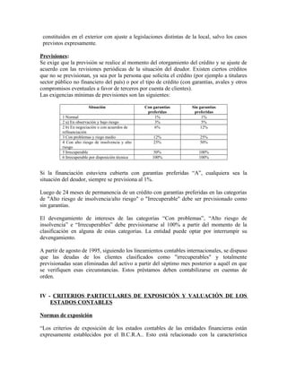 constituidos en el exterior con ajuste a legislaciones distintas de la local, salvo los casos
previstos expresamente.
Previsiones:
Se exige que la previsión se realice al momento del otorgamiento del crédito y se ajuste de
acuerdo con las revisiones periódicas de la situación del deudor. Existen ciertos créditos
que no se previsionan, ya sea por la persona que solicita el crédito (por ejemplo a titulares
sector público no financiero del país) o por el tipo de crédito (con garantías, avales y otros
compromisos eventuales a favor de terceros por cuenta de clientes).
Las exigencias mínimas de previsiones son las siguientes:
Situación Con garantías
preferidas
Sin garantías
preferidas
1 Normal 1% 1%
2 a) En observación y bajo riesgo 3% 5%
2 b) En negociación o con acuerdos de
refinanciación
6% 12%
3 Con problemas y riego medio 12% 25%
4 Con alto riesgo de insolvencia y alto
riesgo
25% 50%
5 Irrecuperable 50% 100%
6 Irrecuperable por disposición técnica 100% 100%
Si la financiación estuviera cubierta con garantías preferidas “A”, cualquiera sea la
situación del deudor, siempre se previsiona al 1%.
Luego de 24 meses de permanencia de un crédito con garantías preferidas en las categorías
de "Alto riesgo de insolvencia/alto riesgo" o "Irrecuperable" debe ser previsionado como
sin garantías.
El devengamiento de intereses de las categorías “Con problemas”, “Alto riesgo de
insolvencia” e “Irrecuperables” debe previsionarse al 100% a partir del momento de la
clasificación en alguna de estas categorías. La entidad puede optar por interrumpir su
devengamiento.
A partir de agosto de 1995, siguiendo los lineamientos contables internacionales, se dispuso
que las deudas de los clientes clasificados como "irrecuperables" y totalmente
previsionadas sean eliminadas del activo a partir del séptimo mes posterior a aquél en que
se verifiquen esas circunstancias. Estos préstamos deben contabilizarse en cuentas de
orden.
IV - CRITERIOS PARTICULARES DE EXPOSICIÓN Y VALUACIÓN DE LOS
ESTADOS CONTABLES
Normas de exposición
“Los criterios de exposición de los estados contables de las entidades financieras están
expresamente establecidos por el B.C.R.A.. Esto está relacionado con la característica
 