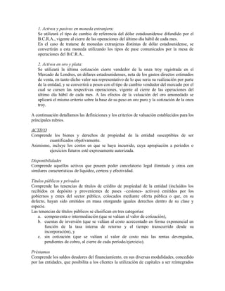 1. Activos y pasivos en moneda extranjera:
Se utilizará el tipo de cambio de referencia del dólar estadounidense difundido por el
B.C.R.A., vigente al cierre de las operaciones del último día hábil de cada mes.
En el caso de tratarse de monedas extranjeras distintas de dólar estadounidense, se
convertirán a esta moneda utilizando los tipos de pase comunicados por la mesa de
operaciones del B.C.R.A..
2. Activos en oro y plata:
Se utilizará la última cotización cierre vendedor de la onza troy registrada en el
Mercado de Londres, en dólares estadounidenses, neta de los gastos directos estimados
de venta, en tanto dicho valor sea representativo de lo que seria su realización por parte
de la entidad, y se convertirá a pesos con el tipo de cambio vendedor del mercado por el
cual se cursen las respectivas operaciones, vigente al cierre de las operaciones del
último día hábil de cada mes. A los efectos de la valuación del oro amonedado se
aplicará el mismo criterio sobre la base de su peso en oro puro y la cotización de la onza
troy.
A continuación detallamos las definiciones y los criterios de valuación establecidos para los
principales rubros.
ACTIVO
Comprende los bienes y derechos de propiedad de la entidad susceptibles de ser
cuantificados objetivamente.
Asimismo, incluye los costos en que se haya incurrido, cuya apropiación a períodos o
ejercicios futuros esté expresamente autorizada.
Disponibilidades
Comprende aquellos activos que poseen poder cancelatorio legal ilimitado y otros con
similares características de liquidez, certeza y efectividad.
Títulos públicos y privados
Comprende las tenencias de títulos de crédito de propiedad de la entidad (incluidos los
recibidos en depósito y provenientes de pases –cesiones- activos) emitidos por los
gobiernos y entes del sector público, colocados mediante oferta pública o que, en su
defecto, hayan sido emitidos en masa otorgando iguales derechos dentro de su clase y
especie.
Las tenencias de títulos públicos se clasifican en tres categorías:
a. compraventa o intermediación (que se valúan al valor de cotización),
b. cuentas de inversión (que se valúan al costo acrecentado en forma exponencial en
función de la tasa interna de retorno y el tiempo transcurrido desde su
incorporación), y
c. sin cotización (que se valúan al valor de costo más las rentas devengadas,
pendientes de cobro, al cierre de cada período/ejercicio).
Préstamos
Comprende los saldos deudores del financiamiento, en sus diversas modalidades, concedido
por las entidades, que posibilita a los clientes la utilización de capitales a ser reintegrados
 