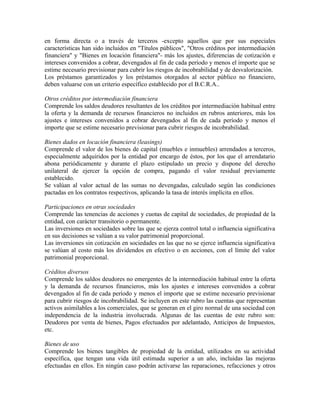 en forma directa o a través de terceros -excepto aquellos que por sus especiales
características han sido incluidos en "Títulos públicos", "Otros créditos por intermediación
financiera" y "Bienes en locación financiera"- más los ajustes, diferencias de cotización e
intereses convenidos a cobrar, devengados al fin de cada período y menos el importe que se
estime necesario previsionar para cubrir los riesgos de incobrabilidad y de desvalorización.
Los préstamos garantizados y los préstamos otorgados al sector público no financiero,
deben valuarse con un criterio específico establecido por el B.C.R.A..
Otros créditos por intermediación financiera
Comprende los saldos deudores resultantes de los créditos por intermediación habitual entre
la oferta y la demanda de recursos financieros no incluidos en rubros anteriores, más los
ajustes e intereses convenidos a cobrar devengados al fin de cada período y menos el
importe que se estime necesario previsionar para cubrir riesgos de incobrabilidad.
Bienes dados en locación financiera (leasings)
Comprende el valor de los bienes de capital (muebles e inmuebles) arrendados a terceros,
especialmente adquiridos por la entidad por encargo de éstos, por los que el arrendatario
abona periódicamente y durante el plazo estipulado un precio y dispone del derecho
unilateral de ejercer la opción de compra, pagando el valor residual previamente
establecido.
Se valúan al valor actual de las sumas no devengadas, calculado según las condiciones
pactadas en los contratos respectivos, aplicando la tasa de interés implícita en ellos.
Participaciones en otras sociedades
Comprende las tenencias de acciones y cuotas de capital de sociedades, de propiedad de la
entidad, con carácter transitorio o permanente.
Las inversiones en sociedades sobre las que se ejerza control total o influencia significativa
en sus decisiones se valúan a su valor patrimonial proporcional.
Las inversiones sin cotización en sociedades en las que no se ejerce influencia significativa
se valúan al costo más los dividendos en efectivo o en acciones, con el límite del valor
patrimonial proporcional.
Créditos diversos
Comprende los saldos deudores no emergentes de la intermediación habitual entre la oferta
y la demanda de recursos financieros, más los ajustes e intereses convenidos a cobrar
devengados al fin de cada período y menos el importe que se estime necesario previsionar
para cubrir riesgos de incobrabilidad. Se incluyen en este rubro las cuentas que representan
activos asimilables a los comerciales, que se generan en el giro normal de una sociedad con
independencia de la industria involucrada. Algunas de las cuentas de este rubro son:
Deudores por venta de bienes, Pagos efectuados por adelantado, Anticipos de Impuestos,
etc.
Bienes de uso
Comprende los bienes tangibles de propiedad de la entidad, utilizados en su actividad
específica, que tengan una vida útil estimada superior a un año, incluidas las mejoras
efectuadas en ellos. En ningún caso podrán activarse las reparaciones, refacciones y otros
 