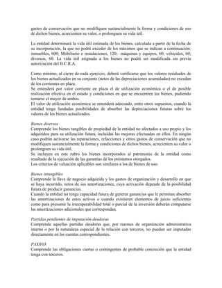 gastos de conservación que no modifiquen sustancialmente la forma y condiciones de uso
de dichos bienes, acrecienten su valor, o prolonguen su vida útil.
La entidad determinará la vida útil estimada de los bienes, calculada a partir de la fecha de
su incorporación, la que no podrá exceder de los máximos que se indican a continuación:
inmuebles, 600; Mobiliario e instalaciones, 120; máquinas y equipos, 60; vehículos, 60;
diversos, 60. La vida útil asignada a los bienes no podrá ser modificada sin previa
autorización del B.C.R.A.
Como mínimo, al cierre de cada ejercicio, deberá verificarse que los valores residuales de
los bienes actualizados en su conjunto (netos de las depreciaciones acumuladas) no excedan
de los corrientes en plaza.
Se entenderá por valor corriente en plaza el de utilización económica o el de posible
realización efectiva en el estado y condiciones en que se encuentren los bienes, pudiendo
tomarse el mayor de ambos.
El valor de utilización económica se entenderá adecuado, entre otros supuestos, cuando la
entidad tenga fundadas posibilidades de absorber las depreciaciones futuras sobre los
valores de los bienes actualizados.
Bienes diversos
Comprende los bienes tangibles de propiedad de la entidad no afectados a uso propio y los
adquiridos para su utilización futura, incluidas las mejoras efectuadas en ellos. En ningún
caso podrán activarse las reparaciones, refacciones y otros gastos de conservación que no
modifiquen sustancialmente la forma y condiciones de dichos bienes, acrecienten su valor o
prolonguen su vida útil.
Se incluyen en este rubro los bienes incorporados al patrimonio de la entidad como
resultado de la ejecución de las garantías de los préstamos otorgados.
Los criterios de valuación aplicables son similares a los de bienes de uso.
Bienes intangibles
Comprende la llave de negocio adquirida y los gastos de organización y desarrollo en que
se haya incurrido, netos de sus amortizaciones, cuya activación depende de la posibilidad
futura de producir ganancias.
Cuando la entidad no tenga capacidad futura de generar ganancias que le permitan absorber
las amortizaciones de estos activos o cuando existieren elementos de juicio suficientes
como para presumir la irrecuperabilidad total o parcial de la inversión deberán computarse
las amortizaciones adicionales que correspondan.
Partidas pendientes de imputación deudoras
Comprende aquellas partidas deudoras que, por razones de organización administrativa
interna o por la naturaleza especial de la relación con terceros, no puedan ser imputadas
directamente en las cuentas correspondientes.
PASIVO:
Comprende las obligaciones ciertas o contingentes de probable concreción que la entidad
tenga con terceros.
 