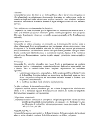 Depósitos
Comprende las sumas de dinero y los títulos públicos a favor de terceros entregados por
ellos a la entidad o acreditados por ésta en cuentas abiertas en sus registros, que pueden ser
retirados a simple solicitud o restituidos en un plazo convenido, como asimismo los ajustes,
diferencias de cotización e intereses pactados a pagar devengados al fin de cada período o
ejercicio.
Otras obligaciones por intermediación financiera
Comprende los saldos adeudados por las operaciones de intermediación habitual entre la
oferta y la demanda de recursos financieros que no constituyen depósitos, más los ajustes,
diferencias de cotización e intereses convenidos a pagar devengados al fin de cada período
o ejercicio.
Obligaciones diversas
Comprende los saldos adeudados no emergentes de la intermediación habitual entre la
oferta y la demanda de recursos financieros, más los ajustes e intereses convenidos a pagar
devengados al fin de cada período o ejercicio. Se incluyen aquí cuentas que representan
pasivos asimilables a los comerciales, deudas o sus provisiones generadas en el giro normal
de una sociedad con independencia de la industria involucrada. Algunas de las cuentas de
este rubro son: Remuneraciones y cargas sociales a pagar, Impuestos a pagar, Acreedores
varios, etc.
Previsiones
Comprende los importes estimados para hacer frente a contingencias de probable
concreción (pasivos eventuales) que, en caso de producirse, darán origen a una pérdida para
la entidad. Para su contabilización deben cumplirse conjuntamente las condiciones
siguientes:
1. La información disponible antes del envío de los estados contables al Banco Central
de la República Argentina indique que es probable que la entidad tenga que hacer
frente a un pasivo contingente por operaciones realizadas antes de la fecha de cierre
del período correspondiente.
2. El monto de la pérdida pueda estimarse razonablemente.
Partidas pendientes de imputación acreedoras
Comprende aquellas partidas acreedoras que, por razones de organización administrativa
interna o por la naturaleza especial de la relación con terceros, no puedan ser imputadas
directamente en las cuentas correspondientes.
Obligaciones subordinadas
Comprende los saldos adeudados en concepto de obligaciones por títulos valores de deuda
emitidos por la entidad, contractualmente subordinadas a los demás pasivos, mas
las diferencias de cotización e intereses convenidos a pagar, devengados al fin de
cada periodo o ejercicio.
PATRIMONIO NETO
Comprende las cuentas representativas de la participación de los propietarios de la entidad
sobre su activo, siendo la resultante de la diferencia entre este último y el pasivo.
 