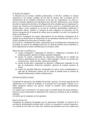 CUENTAS DE ORDEN
A diferencia de las normas contables profesionales, el B.C.R.A. establece la expresa
exposición en los estados contables de este tipo de cuentas. Esto se produce por las
características de las entidades financieras, en las que los compromisos, los activos y
pasivos eventuales adquieren una importancia muy relevante. Básicamente, en las cuentas
de orden se registran los derechos y las obligaciones de las entidades que no implican por sí
mismos una variación en la composición de sus activos, pasivos o su patrimonio pero que
pueden llegar a tener incidencia en el caso de verificarse determinadas condiciones o
circunstancias futuras. Además, se incluyen en estas categorías las relaciones con los
terceros emergentes de la recepción de valores para su custodia o su cobro. Las cuentas de
orden se clasifican en:
a) deudoras: Comprende las cuentas representativas de los derechos contingentes de la
entidad, de los beneficiarios de obligaciones de esa naturaleza asumidas por ella, y de los
valores recibidos de terceros para su custodia o cobro.
b) acreedoras: Comprende las cuentas representativas de las obligaciones contingentes de
la entidad, así como de los obligados hacia ella en virtud de derechos de esa naturaleza, y
de los depositantes de valores recibidos para su custodia o cobro.
Dentro de éstas se clasifican en:
a) cuentas contingentes: comprenden los derechos y obligaciones eventuales de la
entidad (ejemplos: garantías recibidas, garantías otorgadas);
b) cuentas de control: comprenden las operaciones realizadas por la entidad con
terceros, generalmente por su cuenta y orden (ejemplos: efectivo en custodia por
cuenta de otros, valores al cobro, valores por acreditar);
c) cuentas de derivados: comprenden los derechos u obligaciones originados en este
tipo de instrumentos financieros (ejemplos: opciones de compra, opciones de
venta);
d) cuentas de actividad fiduciaria: comprenden los activos netos correspondientes a
cada tipo de fideicomiso respecto de los cuales la entidad actúa en carácter de
fiduciaria (básicamente, fondos en fideicomiso).
ESTADO DE RESULTADOS
Comprende las ganancias y las pérdidas del período o ejercicio. El criterio general para las
imputaciones en el estado de resultados es el principio de lo devengado. Además, no se
deben compensar ingresos con egresos, excepto en aquellos casos específicamente
contemplados.
Los ingresos que se devuelvan y los egresos que se recobren dentro del mismo período o
ejercicio al que correspondan se deducirán de las cuentas de resultado en que se hubieran
imputado.
Los rubros que lo componen son los siguientes:
Ingresos financieros
Comprende las ganancias devengadas por las operaciones realizadas en ejercicio de la
actividad de intermediación habitual entre la oferta y la demanda de recursos financieros.
Las cuentas de este rubro son, entre otras: Intereses por préstamos, por otros créditos por
 
