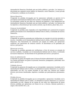 intermediación financiera, Resultado neto por títulos públicos y privados. Los intereses se
discriminan por segmento (sector público no financiero, sector financiero y sector privado
no financiero y residentes en el exterior).
Egresos financieros
Comprende las pérdidas devengadas por las operaciones realizadas en ejercicio de la
actividad de intermediación habitual entre la oferta y la demanda de recursos financieros.
Las principales cuentas de este rubro son: Intereses por depósitos y otras obligaciones por
intermediación financiera, Resultado neto por títulos públicos y privados. Los intereses de
los depósitos se discriminan por tipo (cuenta corriente, caja de ahorros, plazos fijos, etc.).
Cargo por incobrabilidad
Comprende las pérdidas netas originadas en la imposibilidad real o potencial de recuperar
créditos provenientes de la intermediación habitual entre la oferta y la demanda de recursos
financieros.
Ingresos por servicios
Comprende las ganancias generadas por retribuciones en concepto de servicios prestados a
terceros, vinculados con la intermediación habitual entre la oferta y la demanda de recursos
financieros. Son básicamente las comisiones por tarjetas de crédito, por operaciones
crediticias, por operaciones de comercio exterior. Se discriminan en los generados por
activos y por pasivos.
Egresos por servicios
Comprende las pérdidas generadas por retribuciones a favor de terceros en concepto de
servicios recibidos, vinculados con la intermediación habitual entre la oferta y la demanda
de recursos financieros. Se discriminan en los generados por activos y por pasivos.
Gastos de administración
Comprende los gastos devengados para el desenvolvimiento administrativo de la entidad.
Las cuentas principales son gastos en personal, honorarios, propaganda y publicidad, otros
gastos operativos, etc.
Utilidades diversas
Comprende las ganancias devengadas que no correspondan a operaciones vinculadas con la
intermediación habitual entre la oferta y la demanda de recursos financieros ni a servicios
relacionados con ella. Las cuentas incluidas en este rubro son: intereses por créditos
diversos, previsiones desafectadas, alquileres, resultados por participaciones permanentes,
etc.
Pérdidas diversas
Comprende las pérdidas devengadas que no correspondan a operaciones vinculadas con la
intermediación habitual entre la oferta y la demanda de recursos financieros ni a servicios
relacionados con ella. Algunas de las cuentas de este rubro son: depreciación de bienes
diversos, pérdidas por operaciones con bienes de uso y diversos, intereses punitorios y
cargos a favor del B.C.R.A., etc.
 