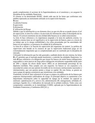 puede complementar el accionar de la Superintendencia en el monitoreo y en asegurar la
disciplina de las entidades financieras.
El sistema se ha denominado BASIC, donde cada una de las letras que conforman esta
palabra representa un instrumento utilizado en la supervisión bancaria.
B onos
A uditoría Externa
S upervisión
I nformación
C alificación de Riesgo
Debido a que la información es un elemento clave ya que sin ella no se puede ejercer el rol
de supervisión, la letra I se refiere a la provisión de información sobre el desempeño de los
bancos. El correcto monitoreo de una entidad debe basarse en su cabal conocimiento.
La letra A hace referencia a la importancia asignada a la tarea de auditoría externa. La
auditoría externa tiene un rol significativo en la supervisión de bancos, pues es a través de
su trabajo que se le otorga confiabilidad a las cifras presentadas por las autoridades del
banco en sus reportes y se promueve la calidad de la información.
La letra S se refiere a la función de supervisión del organismo de control. La política de
supervisión está basada en la creencia de que la supervisión tradicional juega un rol
extremadamente importante que es complementado pero no sustituido por la disciplina de
mercado.
Utilizando la información que ha sido generada y auditada dentro de este sistema, las letras
B y C permiten que el mercado pueda monitorear y controlar las entidades financieras. La
letra B hace referencia a la obligación que tienen los bancos de emitir bonos (obligaciones
negociables) u otros pasivos de largo plazo (obligación inicialmente suspendida desde junio
de 2001 y dejada sin efecto desde marzo 2002) en un determinado porcentaje de los
depósitos recibidos. Para cumplir con este requisito, los bancos se ven expuestos a la
necesidad de contar con una opinión favorable de los inversores institucionales nacionales e
internacionales, que son quienes ponen a riesgo su capital. De esta forma, se genera un
nuevo grupo de agentes económicos que monitorean a las entidades.
Finalmente, la letra C hace referencia al rol que se asigna a la calificación de los bancos por
empresas internacionales calificadoras de riesgo. El principal objetivo es suministrar a los
depositantes información sobre la capacidad de repago de la entidad. En especial se
analizará: capitalización (C), activos (A), administración (M, management), utilidades (E,
earnings), liquidez (L), e indicadores de mercado de la calidad crediticia. Todos estos son
componentes contenidos en la metodología CAMEL aplicada por la Superintendencia de
Entidades Financieras y Cambiarias (SECyF); y
 