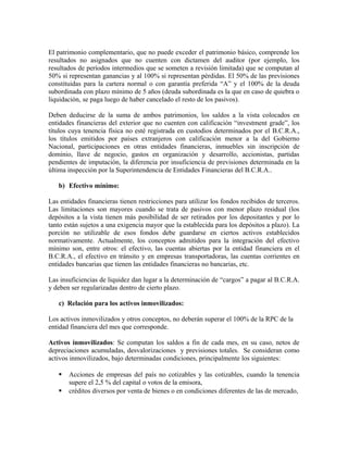 El patrimonio complementario, que no puede exceder el patrimonio básico, comprende los
resultados no asignados que no cuenten con dictamen del auditor (por ejemplo, los
resultados de períodos intermedios que se someten a revisión limitada) que se computan al
50% si representan ganancias y al 100% si representan pérdidas. El 50% de las previsiones
constituidas para la cartera normal o con garantía preferida “A” y el 100% de la deuda
subordinada con plazo mínimo de 5 años (deuda subordinada es la que en caso de quiebra o
liquidación, se paga luego de haber cancelado el resto de los pasivos).
Deben deducirse de la suma de ambos patrimonios, los saldos a la vista colocados en
entidades financieras del exterior que no cuenten con calificación “investment grade”, los
títulos cuya tenencia física no esté registrada en custodios determinados por el B.C.R.A.,
los títulos emitidos por países extranjeros con calificación menor a la del Gobierno
Nacional, participaciones en otras entidades financieras, inmuebles sin inscripción de
dominio, llave de negocio, gastos en organización y desarrollo, accionistas, partidas
pendientes de imputación, la diferencia por insuficiencia de previsiones determinada en la
última inspección por la Superintendencia de Entidades Financieras del B.C.R.A..
b) Efectivo mínimo:
Las entidades financieras tienen restricciones para utilizar los fondos recibidos de terceros.
Las limitaciones son mayores cuando se trata de pasivos con menor plazo residual (los
depósitos a la vista tienen más posibilidad de ser retirados por los depositantes y por lo
tanto están sujetos a una exigencia mayor que la establecida para los depósitos a plazo). La
porción no utilizable de esos fondos debe guardarse en ciertos activos establecidos
normativamente. Actualmente, los conceptos admitidos para la integración del efectivo
mínimo son, entre otros: el efectivo, las cuentas abiertas por la entidad financiera en el
B.C.R.A., el efectivo en tránsito y en empresas transportadoras, las cuentas corrientes en
entidades bancarias que tienen las entidades financieras no bancarias, etc.
Las insuficiencias de liquidez dan lugar a la determinación de “cargos” a pagar al B.C.R.A.
y deben ser regularizadas dentro de cierto plazo.
c) Relación para los activos inmovilizados:
Los activos inmovilizados y otros conceptos, no deberán superar el 100% de la RPC de la
entidad financiera del mes que corresponde.
Activos inmovilizados: Se computan los saldos a fin de cada mes, en su caso, netos de
depreciaciones acumuladas, desvalorizaciones y previsiones totales. Se consideran como
activos inmovilizados, bajo determinadas condiciones, principalmente los siguientes:
 Acciones de empresas del país no cotizables y las cotizables, cuando la tenencia
supere el 2,5 % del capital o votos de la emisora,
 créditos diversos por venta de bienes o en condiciones diferentes de las de mercado,
 