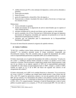  créditos diversos por IVA, otros anticipos de impuestos y ciertos activos afectados a
garantías,
 bienes para uso propio,
 bienes diversos,
 gastos de organización y desarrollo y llave de negocio, y
 financiaciones a clientes vinculados (Se toma el saldo a fin de mes o el mayor que
tuvo durante el mes).
Deducciones:
 Activos afectados en garantía,
 deudas provenientes de la adquisición de activos inmovilizados que no superen el
valor residual del bien,
 anticipos recibidos por la venta de esos bienes, que no superen su valor residual,
 pasivos asumidos con el Fisco Nacional por el diferimiento del pago de impuestos
proveniente de franquicias concedidas por regímenes de promoción en el caso de
adquisición de participaciones sociales, y
 conceptos que son deducibles para la determinación de la Responsabilidad
Patrimonial Computable.
El exceso de inmovilización aumenta la exigencia de capitales mínimos.
d) Límites Crediticios:
“El B.C.R.A. establece ciertos límites máximos para la asistencia crediticia a otorgar a la
clientela”[3]
. La normativa pretende acotar el riesgo económico, asegurando una
diversificación mínima. Para ello considera tanto el capital del demandante del crédito
como la responsabilidad patrimonial computable (RPC) de la entidad financiera.
El límite relacionado con el capital del demandante del crédito se denomina “Graduación
del crédito” y establecen distinto límites teniendo en cuenta si el deudor es de la cartra
comercial o consumo. Para los primeros, ningún banco puede asistir financieramente a cada
uno de sus clientes en un importe superior al 100% de la responsabilidad patrimonial
computable de cada cliente (excepcionalmente hasta el 300%, siempre y cuando el 200%
restante no supere el 2,5 % de la RPC del banco del segundo mes anterior al del
otorgamiento del crédito).[3]
El límite relacionado con la RPC de la entidad financiera se denomina “Fraccionamiento
del riesgo crediticio” y establece que ningún banco puede prestar a cada cliente más del
25% o del 15% (según las operaciones cuenten o no con una garantía real) de su propia
RPC del mes anterior. Si el demandante del crédito es del gobierno nacional, provincial y
Ciudad autónoma de Bs. As. o municipal no financiero, los porcentajes máximos ascienden
al 50%, 10% y 3%, respectivamente. Asimismo, el total de financiaciones a todo el sector
público no puede superar en su conjunto, el 75% de la mencionada RPC. Por otro lado, el
[3]
Wainstein, Mario y otros, ibídem nota [1].
[
 