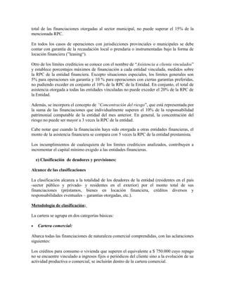 total de las financiaciones otorgadas al sector municipal, no puede superar el 15% de la
mencionada RPC.
En todos los casos de operaciones con jurisdicciones provinciales o municipales se debe
contar con garantía de la recaudación local o prendaria o instrumentadas bajo la forma de
locación financiera (”leasing“).
Otro de los límites crediticios se conoce con el nombre de “Asistencia a clienta vinculados”
y establece porcentajes máximos de financiación a cada entidad vinculada, medidos sobre
la RPC de la entidad financiera. Excepto situaciones especiales, los límites generales son
5% para operaciones sin garantía y 10 % para operaciones con ciertas garantías preferidas,
no pudiendo exceder en conjunto el 10% de la RPC de la Entidad. En conjunto, el total de
asistencia otorgada a todas las entidades vinculadas no puede exceder el 20% de la RPC de
la Entidad.
Además, se incorpora el concepto de “Concentración del riesgo”, que está representada por
la suma de las financiaciones que individualmente superen el 10% de la responsabilidad
patrimonial computable de la entidad del mes anterior. En general, la concentración del
riesgo no puede ser mayor a 3 veces la RPC de la entidad.
Cabe notar que cuando la financiación haya sido otorgada a otras entidades financieras, el
monto de la asistencia financiera se compara con 5 veces la RPC de la entidad prestamista.
Los incumplimientos de cualesquiera de los límites crediticios analizados, contribuyen a
incrementar el capital mínimo exigido a las entidades financieras.
e) Clasificación de deudores y previsiones:
Alcance de las clasificaciones
La clasificación alcanza a la totalidad de los deudores de la entidad (residentes en el país
-sector público y privado- y residentes en el exterior) por el monto total de sus
financiaciones (préstamos, bienes en locación financiera, créditos diversos y
responsabilidades eventuales – garantías otorgadas, etc.).
Metodología de clasificación:
La cartera se agrupa en dos categorías básicas:
• Cartera comercial:
Abarca todas las financiaciones de naturaleza comercial comprendidas, con las aclaraciones
siguientes:
Los créditos para consumo o vivienda que superen el equivalente a $ 750.000 cuyo repago
no se encuentre vinculado a ingresos fijos o periódicos del cliente sino a la evolución de su
actividad productiva o comercial, se incluirán dentro de la cartera comercial.
 