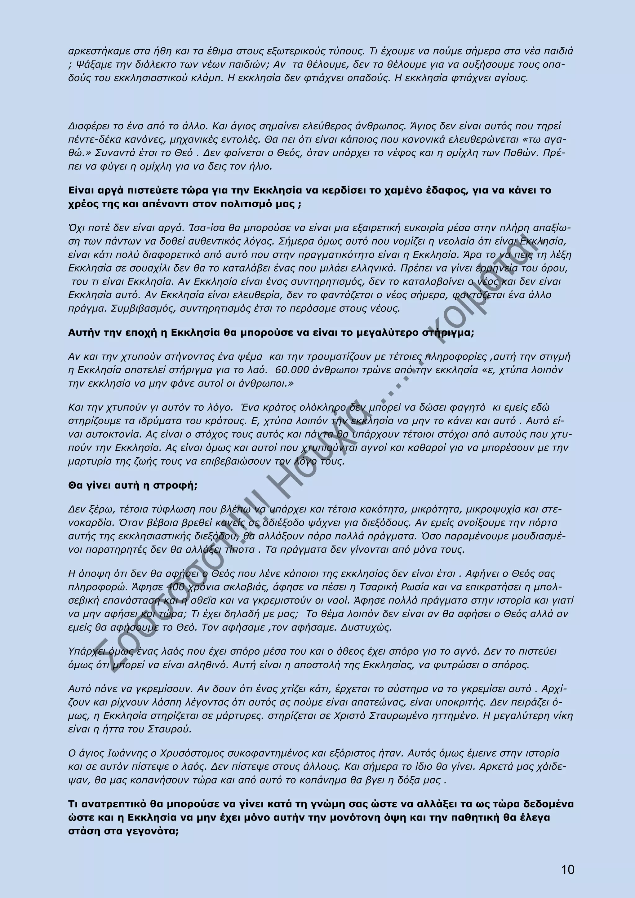 αρκεστήκαμε στα ήθη και τα έθιμα στους εξωτερικούς τύπους. Τι έχουμε να πούμε σήμερα στα νέα παιδιά
; Ψάξαμε την διάλεκτο των νέων παιδιών; Αν τα θέλουμε, δεν τα θέλουμε για να αυξήσουμε τους οπα-
δούς του εκκλησιαστικού κλάμπ. Η εκκλησία δεν φτιάχνει οπαδούς. Η εκκλησία φτιάχνει αγίους.




Διαφέρει το ένα από το άλλο. Και άγιος σημαίνει ελεύθερος άνθρωπος. Άγιος δεν είναι αυτός που τηρεί
πέντε-δέκα κανόνες, μηχανικές εντολές. Θα πει ότι είναι κάποιος που κανονικά ελευθερώνεται «τω αγα-
θώ.» Συναντά έτσι το Θεό . Δεν φαίνεται ο Θεός, όταν υπάρχει το νέφος και η ομίχλη των Παθών. Πρέ-
πει να φύγει η ομίχλη για να δεις τον ήλιο.

Είναι αργά πιστεύετε τώρα για την Εκκλησία να κερδίσει το χαμένο έδαφος, για να κάνει το
χρέος της και απέναντι στον πολιτισμό μας ;

Όχι ποτέ δεν είναι αργά. Ίσα-ίσα θα μπορούσε να είναι μια εξαιρετική ευκαιρία μέσα στην πλήρη απαξίω-
ση των πάντων να δοθεί αυθεντικός λόγος. Σήμερα όμως αυτό που νομίζει η νεολαία ότι είναι Εκκλησία,
είναι κάτι πολύ διαφορετικό από αυτό που στην πραγματικότητα είναι η Εκκλησία. Άρα το να πεις τη λέξη
Εκκλησία σε σουαχίλι δεν θα το καταλάβει ένας που μιλάει ελληνικά. Πρέπει να γίνει ερμηνεία του όρου,
 του τι είναι Εκκλησία. Αν Εκκλησία είναι ένας συντηρητισμός, δεν το καταλαβαίνει ο νέος και δεν είναι
Εκκλησία αυτό. Αν Εκκλησία είναι ελευθερία, δεν το φαντάζεται ο νέος σήμερα, φαντάζεται ένα άλλο
πράγμα. Συμβιβασμός, συντηρητισμός έτσι το περάσαμε στους νέους.

Αυτήν την εποχή η Εκκλησία θα μπορούσε να είναι το μεγαλύτερο στήριγμα;

Αν και την χτυπούν στήνοντας ένα ψέμα και την τραυματίζουν με τέτοιες πληροφορίες ,αυτή την στιγμή
η Εκκλησία αποτελεί στήριγμα για το λαό. 60.000 άνθρωποι τρώνε από την εκκλησία «ε, χτύπα λοιπόν
την εκκλησία να μην φάνε αυτοί οι άνθρωποι.»

Και την χτυπούν γι αυτόν το λόγο. Ένα κράτος ολόκληρο δεν μπορεί να δώσει φαγητό κι εμείς εδώ
στηρίζουμε τα ιδρύματα του κράτους. Ε, χτύπα λοιπόν την εκκλησία να μην το κάνει και αυτό . Αυτό εί-
ναι αυτοκτονία. Ας είναι ο στόχος τους αυτός και πάντα θα υπάρχουν τέτοιοι στόχοι από αυτούς που χτυ-
πούν την Εκκλησία. Ας είναι όμως και αυτοί που χτυπιούνται αγνοί και καθαροί για να μπορέσουν με την
μαρτυρία της ζωής τους να επιβεβαιώσουν τον λόγο τους.

Θα γίνει αυτή η στροφή;

Δεν ξέρω, τέτοια τύφλωση που βλέπω να υπάρχει και τέτοια κακότητα, μικρότητα, μικροψυχία και στε-
νοκαρδία. Όταν βέβαια βρεθεί κανείς σε αδιέξοδο ψάχνει για διεξόδους. Αν εμείς ανοίξουμε την πόρτα
αυτής της εκκλησιαστικής διεξόδου, θα αλλάξουν πάρα πολλά πράγματα. Όσο παραμένουμε μουδιασμέ-
νοι παρατηρητές δεν θα αλλάξει τίποτα . Τα πράγματα δεν γίνονται από μόνα τους.

Η άποψη ότι δεν θα αφήσει ο Θεός που λένε κάποιοι της εκκλησίας δεν είναι έτσι . Αφήνει ο Θεός σας
πληροφορώ. Άφησε 400 χρόνια σκλαβιάς, άφησε να πέσει η Τσαρική Ρωσία και να επικρατήσει η μπολ-
σεβική επανάσταση και η αθεΐα και να γκρεμιστούν οι ναοί. Άφησε πολλά πράγματα στην ιστορία και γιατί
να μην αφήσει και τώρα; Τι έχει δηλαδή με μας; Το θέμα λοιπόν δεν είναι αν θα αφήσει ο Θεός αλλά αν
εμείς θα αφήσουμε το Θεό. Τον αφήσαμε ,τον αφήσαμε. Δυστυχώς.

Υπάρχει όμως ένας λαός που έχει σπόρο μέσα του και ο άθεος έχει σπόρο για το αγνό. Δεν το πιστεύει
όμως ότι μπορεί να είναι αληθινό. Αυτή είναι η αποστολή της Εκκλησίας, να φυτρώσει ο σπόρος.

Αυτό πάνε να γκρεμίσουν. Αν δουν ότι ένας χτίζει κάτι, έρχεται το σύστημα να το γκρεμίσει αυτό . Αρχί-
ζουν και ρίχνουν λάσπη λέγοντας ότι αυτός ας πούμε είναι απατεώνας, είναι υποκριτής. Δεν πειράζει ό-
μως, η Εκκλησία στηρίζεται σε μάρτυρες. στηρίζεται σε Χριστό Σταυρωμένο ηττημένο. Η μεγαλύτερη νίκη
είναι η ήττα του Σταυρού.

Ο άγιος Ιωάννης ο Χρυσόστομος συκοφαντημένος και εξόριστος ήταν. Αυτός όμως έμεινε στην ιστορία
και σε αυτόν πίστεψε ο λαός. Δεν πίστεψε στους άλλους. Και σήμερα το ίδιο θα γίνει. Αρκετά μας χάιδε-
ψαν, θα μας κοπανήσουν τώρα και από αυτό το κοπάνημα θα βγει η δόξα μας .

Τι ανατρεπτικό θα μπορούσε να γίνει κατά τη γνώμη σας ώστε να αλλάξει τα ως τώρα δεδομένα
ώστε και η Εκκλησία να μην έχει μόνο αυτήν την μονότονη όψη και την παθητική θα έλεγα
στάση στα γεγονότα;



                                                                                                     10
 