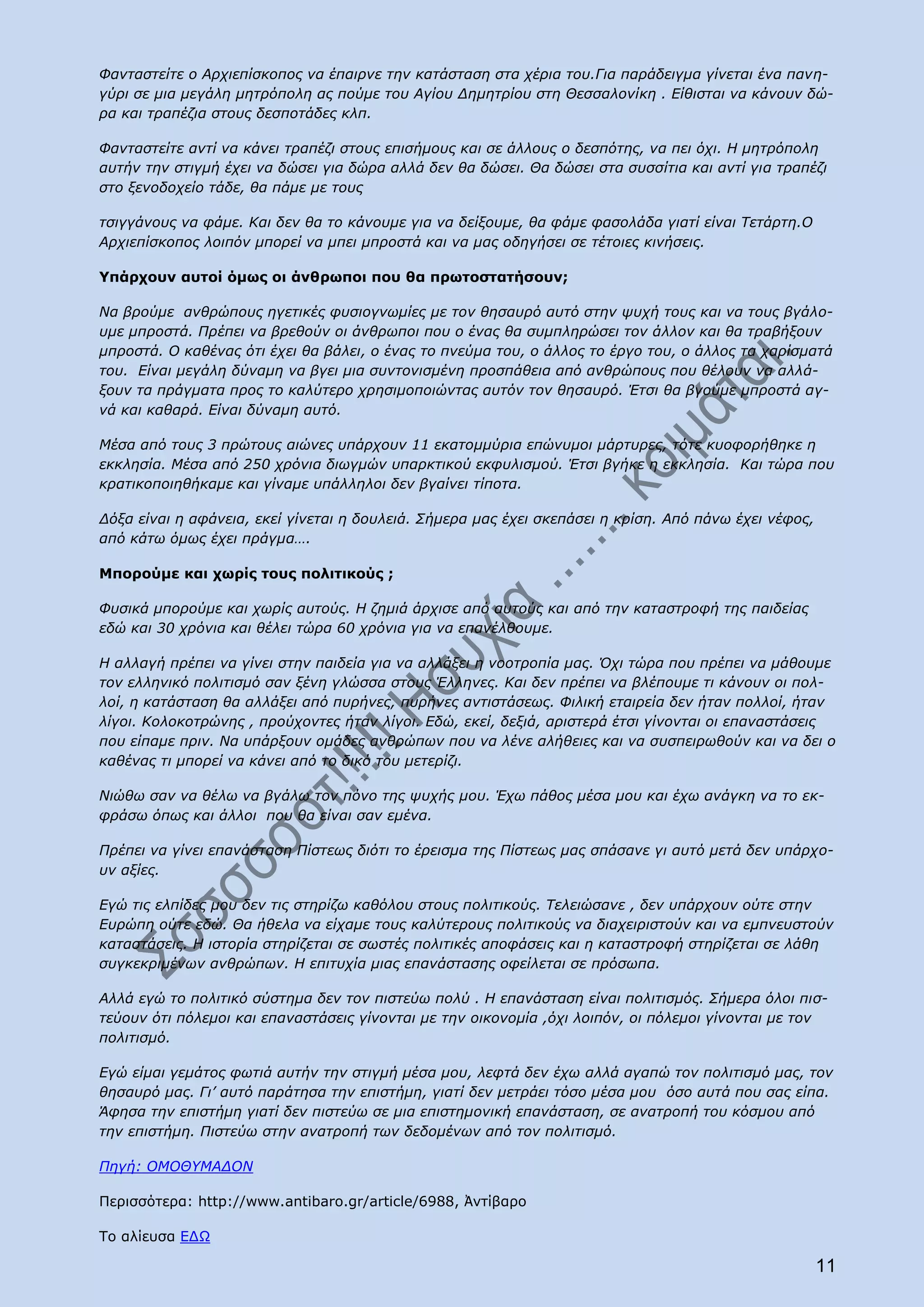 Φανταστείτε ο Αρχιεπίσκοπος να έπαιρνε την κατάσταση στα χέρια του.Για παράδειγμα γίνεται ένα πανη-
γύρι σε μια μεγάλη μητρόπολη ας πούμε του Αγίου Δημητρίου στη Θεσσαλονίκη . Είθισται να κάνουν δώ-
ρα και τραπέζια στους δεσποτάδες κλπ.

Φανταστείτε αντί να κάνει τραπέζι στους επισήμους και σε άλλους ο δεσπότης, να πει όχι. Η μητρόπολη
αυτήν την στιγμή έχει να δώσει για δώρα αλλά δεν θα δώσει. Θα δώσει στα συσσίτια και αντί για τραπέζι
στο ξενοδοχείο τάδε, θα πάμε με τους

τσιγγάνους να φάμε. Και δεν θα το κάνουμε για να δείξουμε, θα φάμε φασολάδα γιατί είναι Τετάρτη.Ο
Αρχιεπίσκοπος λοιπόν μπορεί να μπει μπροστά και να μας οδηγήσει σε τέτοιες κινήσεις.

Υπάρχουν αυτοί όμως οι άνθρωποι που θα πρωτοστατήσουν;

Να βρούμε ανθρώπους ηγετικές φυσιογνωμίες με τον θησαυρό αυτό στην ψυχή τους και να τους βγάλο-
υμε μπροστά. Πρέπει να βρεθούν οι άνθρωποι που ο ένας θα συμπληρώσει τον άλλον και θα τραβήξουν
μπροστά. Ο καθένας ότι έχει θα βάλει, ο ένας το πνεύμα του, ο άλλος το έργο του, ο άλλος τα χαρίσματά
του. Είναι μεγάλη δύναμη να βγει μια συντονισμένη προσπάθεια από ανθρώπους που θέλουν να αλλά-
ξουν τα πράγματα προς το καλύτερο χρησιμοποιώντας αυτόν τον θησαυρό. Έτσι θα βγούμε μπροστά αγ-
νά και καθαρά. Είναι δύναμη αυτό.

Μέσα από τους 3 πρώτους αιώνες υπάρχουν 11 εκατομμύρια επώνυμοι μάρτυρες, τότε κυοφορήθηκε η
εκκλησία. Μέσα από 250 χρόνια διωγμών υπαρκτικού εκφυλισμού. Έτσι βγήκε η εκκλησία. Και τώρα που
κρατικοποιηθήκαμε και γίναμε υπάλληλοι δεν βγαίνει τίποτα.

Δόξα είναι η αφάνεια, εκεί γίνεται η δουλειά. Σήμερα μας έχει σκεπάσει η κρίση. Από πάνω έχει νέφος,
από κάτω όμως έχει πράγμα….

Μπορούμε και χωρίς τους πολιτικούς ;

Φυσικά μπορούμε και χωρίς αυτούς. Η ζημιά άρχισε από αυτούς και από την καταστροφή της παιδείας
εδώ και 30 χρόνια και θέλει τώρα 60 χρόνια για να επανέλθουμε.

Η αλλαγή πρέπει να γίνει στην παιδεία για να αλλάξει η νοοτροπία μας. Όχι τώρα που πρέπει να μάθουμε
τον ελληνικό πολιτισμό σαν ξένη γλώσσα στους Έλληνες. Και δεν πρέπει να βλέπουμε τι κάνουν οι πολ-
λοί, η κατάσταση θα αλλάξει από πυρήνες, πυρήνες αντιστάσεως. Φιλική εταιρεία δεν ήταν πολλοί, ήταν
λίγοι. Κολοκοτρώνης , προύχοντες ήταν λίγοι. Εδώ, εκεί, δεξιά, αριστερά έτσι γίνονται οι επαναστάσεις
που είπαμε πριν. Να υπάρξουν ομάδες ανθρώπων που να λένε αλήθειες και να συσπειρωθούν και να δει ο
καθένας τι μπορεί να κάνει από το δικό του μετερίζι.

Νιώθω σαν να θέλω να βγάλω τον πόνο της ψυχής μου. Έχω πάθος μέσα μου και έχω ανάγκη να το εκ-
φράσω όπως και άλλοι που θα είναι σαν εμένα.

Πρέπει να γίνει επανάσταση Πίστεως διότι το έρεισμα της Πίστεως μας σπάσανε γι αυτό μετά δεν υπάρχο-
υν αξίες.

Εγώ τις ελπίδες μου δεν τις στηρίζω καθόλου στους πολιτικούς. Τελειώσανε , δεν υπάρχουν ούτε στην
Ευρώπη ούτε εδώ. Θα ήθελα να είχαμε τους καλύτερους πολιτικούς να διαχειριστούν και να εμπνευστούν
καταστάσεις. Η ιστορία στηρίζεται σε σωστές πολιτικές αποφάσεις και η καταστροφή στηρίζεται σε λάθη
συγκεκριμένων ανθρώπων. Η επιτυχία μιας επανάστασης οφείλεται σε πρόσωπα.

Αλλά εγώ το πολιτικό σύστημα δεν τον πιστεύω πολύ . Η επανάσταση είναι πολιτισμός. Σήμερα όλοι πισ-
τεύουν ότι πόλεμοι και επαναστάσεις γίνονται με την οικονομία ,όχι λοιπόν, οι πόλεμοι γίνονται με τον
πολιτισμό.

Εγώ είμαι γεμάτος φωτιά αυτήν την στιγμή μέσα μου, λεφτά δεν έχω αλλά αγαπώ τον πολιτισμό μας, τον
θησαυρό μας. Γι’ αυτό παράτησα την επιστήμη, γιατί δεν μετράει τόσο μέσα μου όσο αυτά που σας είπα.
Άφησα την επιστήμη γιατί δεν πιστεύω σε μια επιστημονική επανάσταση, σε ανατροπή του κόσμου από
την επιστήμη. Πιστεύω στην ανατροπή των δεδομένων από τον πολιτισμό.

Πηγή: ΟΜΟΘΥΜΑΔΟΝ

Περισσότερα: http://www.antibaro.gr/article/6988, Ἀντίβαρο

Το αλίευσα ΕΔΩ

                                                                                                       11
 