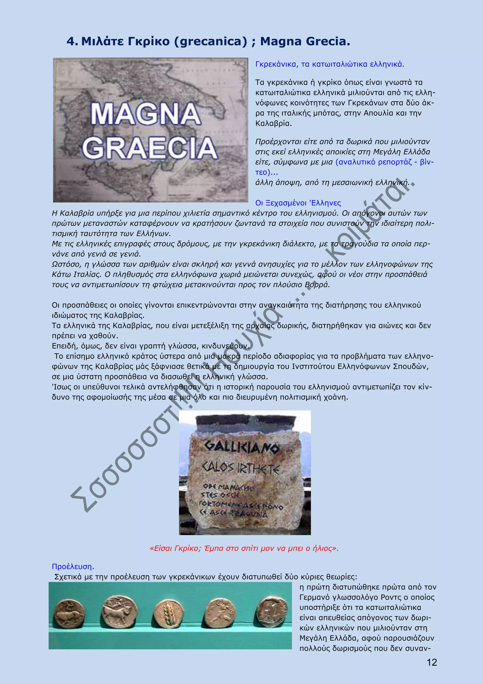 4. Μιλάτε Γκρίκο (grecanica) ; Magna Grecia.
                                                     Γκρεκάνικα, τα κατωιταλιώτικα ελληνικά.

                                                     Τα γκρεκάνικα ή γκρίκο όπως είναι γνωστά τα
                                                     κατωιταλιώτικα ελληνικά μιλιούνται από τις ελλη-
                                                     νόφωνες κοινότητες των Γκρεκάνων στα δύο άκ-
                                                     ρα της ιταλικής μπότας, στην Απουλία και την
                                                     Καλαβρία.

                                                     Προέρχονται είτε από τα δωρικά που μιλιούνταν
                                                     στις εκεί ελληνικές αποικίες στη Μεγάλη Ελλάδα
                                                     είτε, σύμφωνα με μια (αναλυτικό ρεπορτάζ - βίν-
                                                     τεο)...
                                                     άλλη άποψη, από τη μεσαιωνική ελληνική.

                                                      Οι Ξεχασμένοι 'Ελληνες
Η Καλαβρία υπήρξε για μια περίπου χιλιετία σημαντικό κέντρο του ελληνισμού. Οι απόγονοι αυτών των
πρώτων μεταναστών καταφέρνουν να κρατήσουν ζωντανά τα στοιχεία που συνιστούν την ιδιαίτερη πολι-
τισμική ταυτότητα των Ελλήνων.
Με τις ελληνικές επιγραφές στους δρόμους, με την γκρεκάνικη διάλεκτο, με τα τραγούδια τα οποία περ-
νάνε από γενιά σε γενιά.
Ωστόσο, η γλώσσα των αριθμών είναι σκληρή και γεννά ανησυχίες για το μέλλον των ελληνοφώνων της
Κάτω Ιταλίας. Ο πληθυσμός στα ελληνόφωνα χωριά μειώνεται συνεχώς, αφού οι νέοι στην προσπάθειά
τους να αντιμετωπίσουν τη φτώχεια μετακινούνται προς τον πλούσιο Βορρά.

Οι προσπάθειες οι οποίες γίνονται επικεντρώνονται στην αναγκαιότητα της διατήρησης του ελληνικού
ιδιώματος της Καλαβρίας.
Τα ελληνικά της Καλαβρίας, που είναι μετεξέλιξη της αρχαίας δωρικής, διατηρήθηκαν για αιώνες και δεν
πρέπει να χαθούν.
Επειδή, όμως, δεν είναι γραπτή γλώσσα, κινδυνεύουν.
 Το επίσημο ελληνικό κράτος ύστερα από μια μακρά περίοδο αδιαφορίας για τα προβλήματα των ελληνο-
φώνων της Καλαβρίας μάς ξάφνιασε θετικά με τη δημιουργία του Ινστιτούτου Ελληνόφωνων Σπουδών,
σε μια ύστατη προσπάθεια να διασωθεί η ελληνική γλώσσα.
'Ισως οι υπεύθυνοι τελικά αντελήφθησαν ότι η ιστορική παρουσία του ελληνισμού αντιμετωπίζει τον κίν-
δυνο της αφομοίωσής της μέσα σε μια όλο και πιο διευρυμένη πολιτισμική χοάνη.




                         «Είσαι Γκρίκο; Έμπα στο σπίτι μον να μπει ο ήλιος».

Προέλευση.
Σχετικά με την προέλευση των γκρεκάνικων έχουν διατυπωθεί δύο κύριες θεωρίες:
                                                             η πρώτη διατυπώθηκε πρώτα από τον
                                                             Γερμανό γλωσσολόγο Ροντς ο οποίος
                                                             υποστήριξε ότι τα κατωιταλιώτικα
                                                             είναι απευθείας απόγονος των δωρι-
                                                             κών ελληνικών που μιλιούνταν στη
                                                             Μεγάλη Ελλάδα, αφού παρουσιάζουν
                                                             πολλούς δωρισμούς που δεν συναν-

                                                                                                  12
 