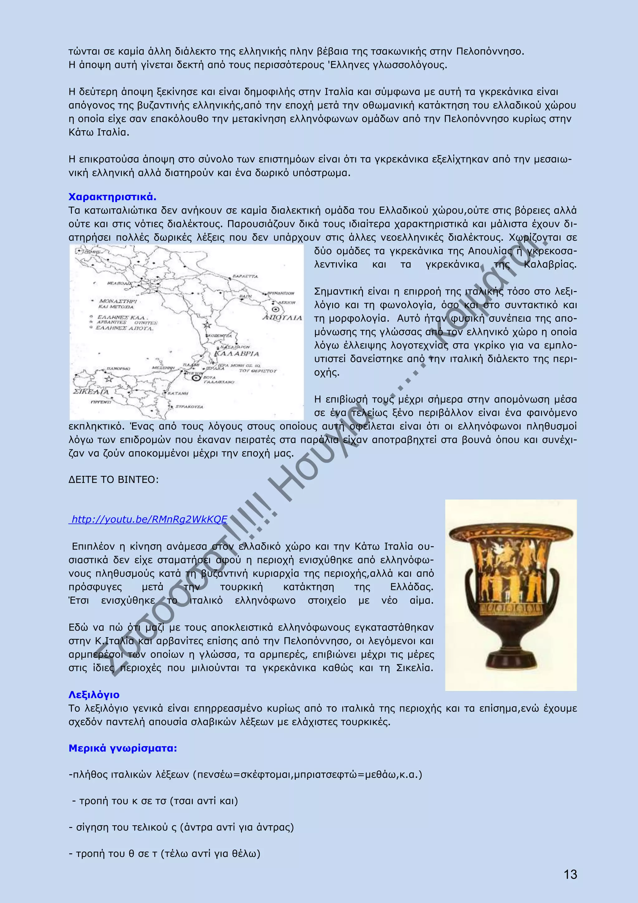 τώνται σε καμία άλλη διάλεκτο της ελληνικής πλην βέβαια της τσακωνικής στην Πελοπόννησο.
Η άποψη αυτή γίνεται δεκτή από τους περισσότερους 'Ελληνες γλωσσολόγους.

Η δεύτερη άποψη ξεκίνησε και είναι δημοφιλής στην Ιταλία και σύμφωνα με αυτή τα γκρεκάνικα είναι
απόγονος της βυζαντινής ελληνικής,από την εποχή μετά την οθωμανική κατάκτηση του ελλαδικού χώρου
η οποία είχε σαν επακόλουθο την μετακίνηση ελληνόφωνων ομάδων από την Πελοπόννησο κυρίως στην
Κάτω Ιταλία.

Η επικρατούσα άποψη στο σύνολο των επιστημόων είναι ότι τα γκρεκάνικα εξελίχτηκαν από την μεσαιω-
νική ελληνική αλλά διατηρούν και ένα δωρικό υπόστρωμα.

Χαρακτηριστικά.
Τα κατωιταλιώτικα δεν ανήκουν σε καμία διαλεκτική ομάδα του Ελλαδικού χώρου,ούτε στις βόρειες αλλά
ούτε και στις νότιες διαλέκτους. Παρουσιάζουν δικά τους ιδιαίτερα χαρακτηριστικά και μάλιστα έχουν δι-
ατηρήσει πολλές δωρικές λέξεις που δεν υπάρχουν στις άλλες νεοελληνικές διαλέκτους. Χωρίζονται σε
                                                 δύο ομάδες τα γκρεκάνικα της Απουλίας ή γκρεκοσα-
                                                 λεντινίκα και τα γκρεκάνικα της Καλαβρίας.

                                                 Σημαντική είναι η επιρροή της ιταλικής τόσο στο λεξι-
                                                 λόγιο και τη φωνολογία, όσο και στο συντακτικό και
                                                 τη μορφολογία. Αυτό ήταν φυσική συνέπεια της απο-
                                                 μόνωσης της γλώσσας από τον ελληνικό χώρο η οποία
                                                 λόγω έλλειψης λογοτεχνίας στα γκρίκο για να εμπλο-
                                                 υτιστεί δανείστηκε από την ιταλική διάλεκτο της περι-
                                                 οχής.

                                             Η επιβίωσή τους μέχρι σήμερα στην απομόνωση μέσα
                                             σε ένα τελείως ξένο περιβάλλον είναι ένα φαινόμενο
εκπληκτικό. Ένας από τους λόγους στους οποίους αυτή οφείλεται είναι ότι οι ελληνόφωνοι πληθυσμοί
λόγω των επιδρομών που έκαναν πειρατές στα παράλια είχαν αποτραβηχτεί στα βουνά όπου και συνέχι-
ζαν να ζούν αποκομμένοι μέχρι την εποχή μας.

ΔΕΙΤΕ ΤΟ ΒΙΝΤΕΟ:



http://youtu.be/RMnRg2WkKQE

 Επιπλέον η κίνηση ανάμεσα στον ελλαδικό χώρο και την Κάτω Ιταλία ου-
σιαστικά δεν είχε σταματήσει αφού η περιοχή ενισχύθηκε από ελληνόφω-
νους πληθυσμούς κατά τη βυζαντινή κυριαρχία της περιοχής,αλλά και από
πρόσφυγες      μετά    την    τουρκική   κατάκτηση    της    Ελλάδας.
Έτσι ενισχύθηκε το ιταλικό ελληνόφωνο στοιχείο με νέο αίμα.

Εδώ να πώ ότι μαζί με τους αποκλειστικά ελληνόφωνους εγκαταστάθηκαν
στην Κ.Ιταλία και αρβανίτες επίσης από την Πελοπόννησο, οι λεγόμενοι και
αρμπερέσοι των οποίων η γλώσσα, τα αρμπερές, επιβιώνει μέχρι τις μέρες
στις ίδιες περιοχές που μιλιούνται τα γκρεκάνικα καθώς και τη Σικελία.

Λεξιλόγιο
Το λεξιλόγιο γενικά είναι επηρρεασμένο κυρίως από το ιταλικά της περιοχής και τα επίσημα,ενώ έχουμε
σχεδόν παντελή απουσία σλαβικών λέξεων με ελάχιστες τουρκικές.

Μερικά γνωρίσματα:

-πλήθος ιταλικών λέξεων (πενσέω=σκέφτομαι,μπριατσεφτώ=μεθάω,κ.α.)

- τροπή του κ σε τσ (τσαι αντί και)

- σίγηση του τελικού ς (άντρα αντί για άντρας)

- τροπή του θ σε τ (τέλω αντί για θέλω)

                                                                                                   13
 