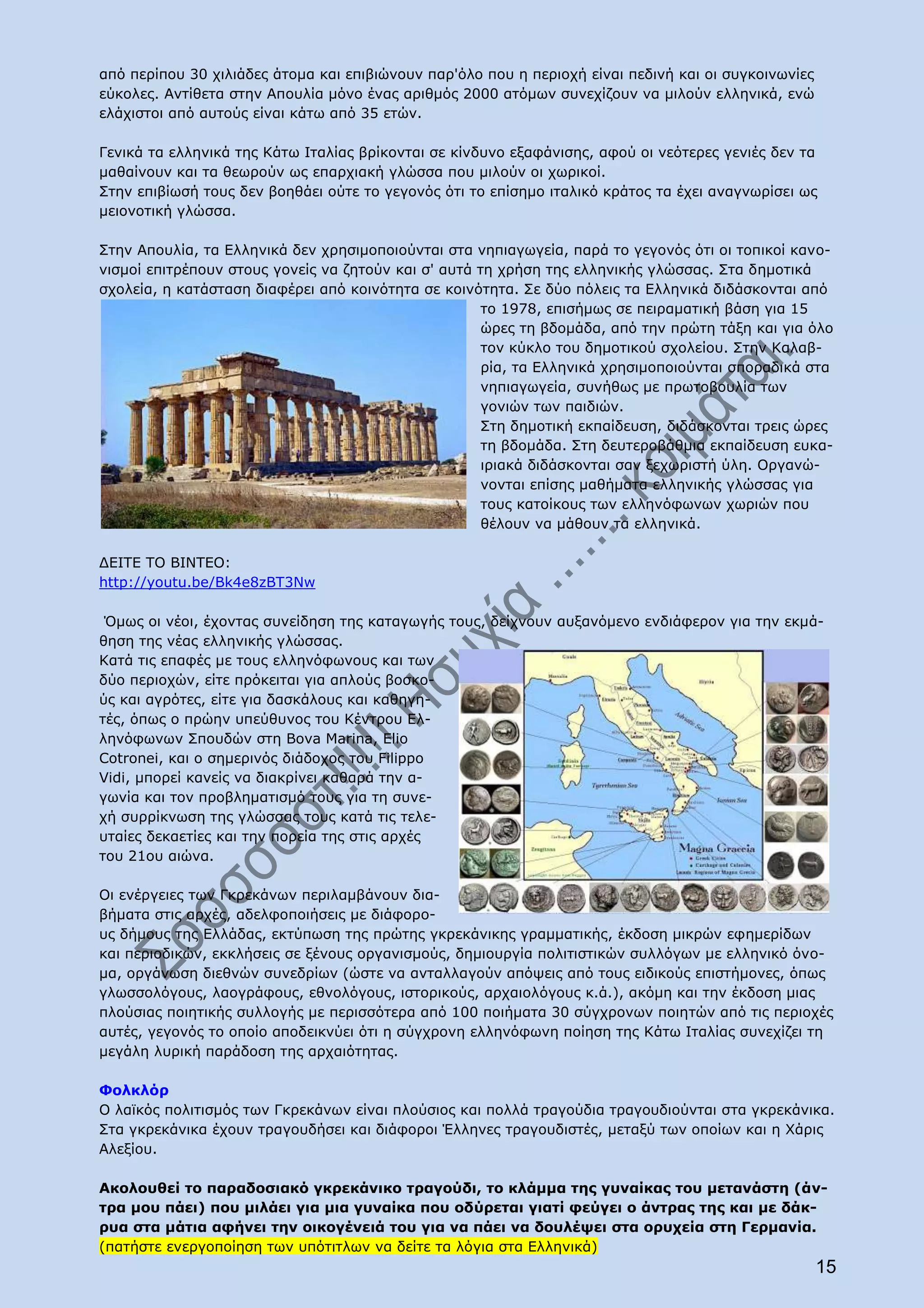 από περίπου 30 χιλιάδες άτομα και επιβιώνουν παρ'όλο που η περιοχή είναι πεδινή και οι συγκοινωνίες
εύκολες. Αντίθετα στην Απουλία μόνο ένας αριθμός 2000 ατόμων συνεχίζουν να μιλούν ελληνικά, ενώ
ελάχιστοι από αυτούς είναι κάτω από 35 ετών.

Γενικά τα ελληνικά της Κάτω Ιταλίας βρίκονται σε κίνδυνο εξαφάνισης, αφού οι νεότερες γενιές δεν τα
μαθαίνουν και τα θεωρούν ως επαρχιακή γλώσσα που μιλούν οι χωρικοί.
Στην επιβίωσή τους δεν βοηθάει ούτε το γεγονός ότι το επίσημο ιταλικό κράτος τα έχει αναγνωρίσει ως
μειονοτική γλώσσα.

Στην Απουλία, τα Ελληνικά δεν χρησιμοποιούνται στα νηπιαγωγεία, παρά το γεγονός ότι οι τοπικοί κανο-
νισμοί επιτρέπουν στους γονείς να ζητούν και σ' αυτά τη χρήση της ελληνικής γλώσσας. Στα δημοτικά
σχολεία, η κατάσταση διαφέρει από κοινότητα σε κοινότητα. Σε δύο πόλεις τα Ελληνικά διδάσκονται από
                                                      το 1978, επισήμως σε πειραματική βάση για 15
                                                      ώρες τη βδομάδα, από την πρώτη τάξη και για όλο
                                                      τον κύκλο του δημοτικού σχολείου. Στην Καλαβ-
                                                      ρία, τα Ελληνικά χρησιμοποιούνται σποραδικά στα
                                                      νηπιαγωγεία, συνήθως με πρωτοβουλία των
                                                      γονιών των παιδιών.
                                                      Στη δημοτική εκπαίδευση, διδάσκονται τρεις ώρες
                                                      τη βδομάδα. Στη δευτεροβάθμια εκπαίδευση ευκα-
                                                      ιριακά διδάσκονται σαν ξεχωριστή ύλη. Οργανώ-
                                                      νονται επίσης μαθήματα ελληνικής γλώσσας για
                                                      τους κατοίκους των ελληνόφωνων χωριών που
                                                      θέλουν να μάθουν τα ελληνικά.

ΔΕΙΤΕ ΤΟ ΒΙΝΤΕΟ:
http://youtu.be/Bk4e8zBT3Nw

 Όμως οι νέοι, έχοντας συνείδηση της καταγωγής τους, δείχνουν αυξανόμενο ενδιάφερον για την εκμά-
θηση της νέας ελληνικής γλώσσας.
Κατά τις επαφές με τους ελληνόφωνους και των
δύο περιοχών, είτε πρόκειται για απλούς βοσκο-
ύς και αγρότες, είτε για δασκάλους και καθηγη-
τές, όπως ο πρώην υπεύθυνος του Κέντρου Ελ-
ληνόφωνων Σπουδών στη Bova Marina, Elio
Cotronei, και ο σημερινός διάδοχος του Filippo
Vidi, μπορεί κανείς να διακρίνει καθαρά την α-
γωνία και τον προβληματισμό τους για τη συνε-
χή συρρίκνωση της γλώσσας τους κατά τις τελε-
υταίες δεκαετίες και την πορεία της στις αρχές
του 21ου αιώνα.

Οι ενέργειες των Γκρεκάνων περιλαμβάνουν δια-
βήματα στις αρχές, αδελφοποιήσεις με διάφορο-
υς δήμους της Ελλάδας, εκτύπωση της πρώτης γκρεκάνικης γραμματικής, έκδοση μικρών εφημερίδων
και περιοδικών, εκκλήσεις σε ξένους οργανισμούς, δημιουργία πολιτιστικών συλλόγων με ελληνικό όνο-
μα, οργάνωση διεθνών συνεδρίων (ώστε να ανταλλαγούν απόψεις από τους ειδικούς επιστήμονες, όπως
γλωσσολόγους, λαογράφους, εθνολόγους, ιστορικούς, αρχαιολόγους κ.ά.), ακόμη και την έκδοση μιας
πλούσιας ποιητικής συλλογής με περισσότερα από 100 ποιήματα 30 σύγχρονων ποιητών από τις περιοχές
αυτές, γεγονός το οποίο αποδεικνύει ότι η σύγχρονη ελληνόφωνη ποίηση της Κάτω Ιταλίας συνεχίζει τη
μεγάλη λυρική παράδοση της αρχαιότητας.

Φολκλόρ
Ο λαϊκός πολιτισμός των Γκρεκάνων είναι πλούσιος και πολλά τραγούδια τραγουδιούνται στα γκρεκάνικα.
Στα γκρεκάνικα έχουν τραγουδήσει και διάφοροι Έλληνες τραγουδιστές, μεταξύ των οποίων και η Χάρις
Αλεξίου.

Ακολουθεί το παραδοσιακό γκρεκάνικο τραγούδι, το κλάμμα της γυναίκας του μετανάστη (άν-
τρα μου πάει) που μιλάει για μια γυναίκα που οδύρεται γιατί φεύγει ο άντρας της και με δάκ-
ρυα στα μάτια αφήνει την οικογένειά του για να πάει να δουλέψει στα ορυχεία στη Γερμανία.
(πατήστε ενεργοποίηση των υπότιτλων να δείτε τα λόγια στα Ελληνικά)
                                                                                                      15
 