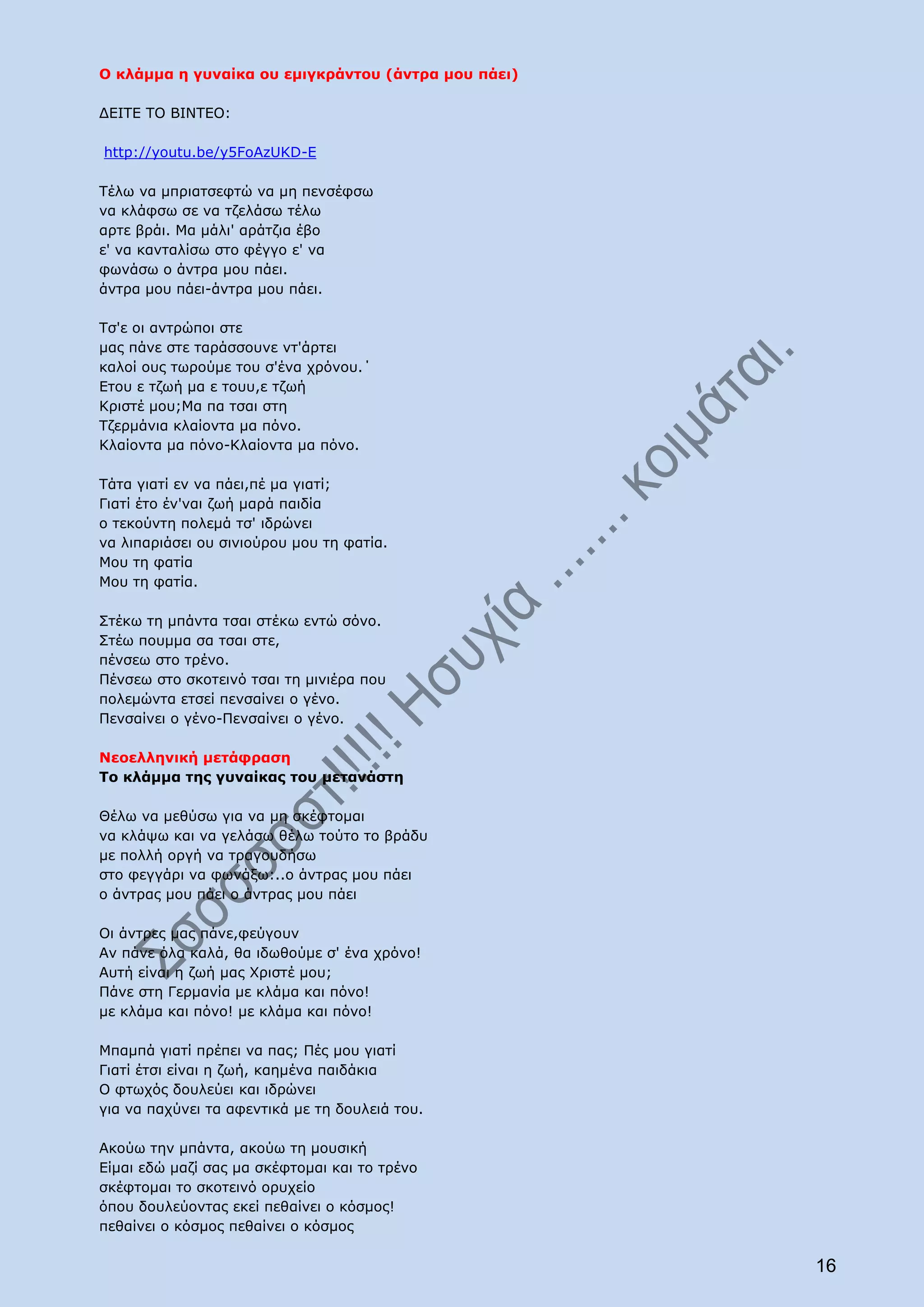 Ο κλάμμα η γυναίκα ου εμιγκράντου (άντρα μου πάει)

ΔΕΙΤΕ ΤΟ ΒΙΝΤΕΟ:

http://youtu.be/y5FoAzUKD-E

Τέλω να μπριατσεφτώ να μη πενσέφσω
να κλάφσω σε να τζελάσω τέλω
αρτε βράι. Μα μάλι' αράτζια έβο
ε' να κανταλίσω στο φέγγο ε' να
φωνάσω ο άντρα μου πάει.
άντρα μου πάει-άντρα μου πάει.

Τσ'ε οι αντρώποι στε
μας πάνε στε ταράσσουνε ντ'άρτει
καλοί ους τωρούμε του σ'ένα χρόνου.΄
Ετου ε τζωή μα ε τουυ,ε τζωή
Κριστέ μου;Μα πα τσαι στη
Τζερμάνια κλαίοντα μα πόνο.
Κλαίοντα μα πόνο-Κλαίοντα μα πόνο.

Τάτα γιατί εν να πάει,πέ μα γιατί;
Γιατί έτο έν'ναι ζωή μαρά παιδία
ο τεκούντη πολεμά τσ' ιδρώνει
να λιπαριάσει ου σινιούρου μου τη φατία.
Μου τη φατία
Μου τη φατία.

Στέκω τη μπάντα τσαι στέκω εντώ σόνο.
Στέω πουμμα σα τσαι στε,
πένσεω στο τρένο.
Πένσεω στο σκοτεινό τσαι τη μινιέρα που
πολεμώντα ετσεί πενσαίνει ο γένο.
Πενσαίνει ο γένο-Πενσαίνει ο γένο.

Νεοελληνική μετάφραση
Το κλάμμα της γυναίκας του μετανάστη

Θέλω να μεθύσω για να μη σκέφτομαι
να κλάψω και να γελάσω θέλω τούτο το βράδυ
με πολλή οργή να τραγουδήσω
στο φεγγάρι να φωνάξω:..o άντρας μου πάει
o άντρας μου πάει o άντρας μου πάει

Οι άντρες μας πάνε,φεύγουν
Αν πάνε όλα καλά, θα ιδωθούμε σ' ένα χρόνο!
Αυτή είναι η ζωή μας Χριστέ μου;
Πάνε στη Γερμανία με κλάμα και πόνο!
με κλάμα και πόνο! με κλάμα και πόνο!

Μπαμπά γιατί πρέπει να πας; Πές μου γιατί
Γιατί έτσι είναι η ζωή, καημένα παιδάκια
Ο φτωχός δουλεύει και ιδρώνει
για να παχύνει τα αφεντικά με τη δουλειά του.

Ακούω την μπάντα, ακούω τη μουσική
Είμαι εδώ μαζί σας μα σκέφτομαι και το τρένο
σκέφτομαι το σκοτεινό ορυχείο
όπου δουλεύοντας εκεί πεθαίνει ο κόσμος!
πεθαίνει ο κόσμος πεθαίνει ο κόσμος

                                                     16
 