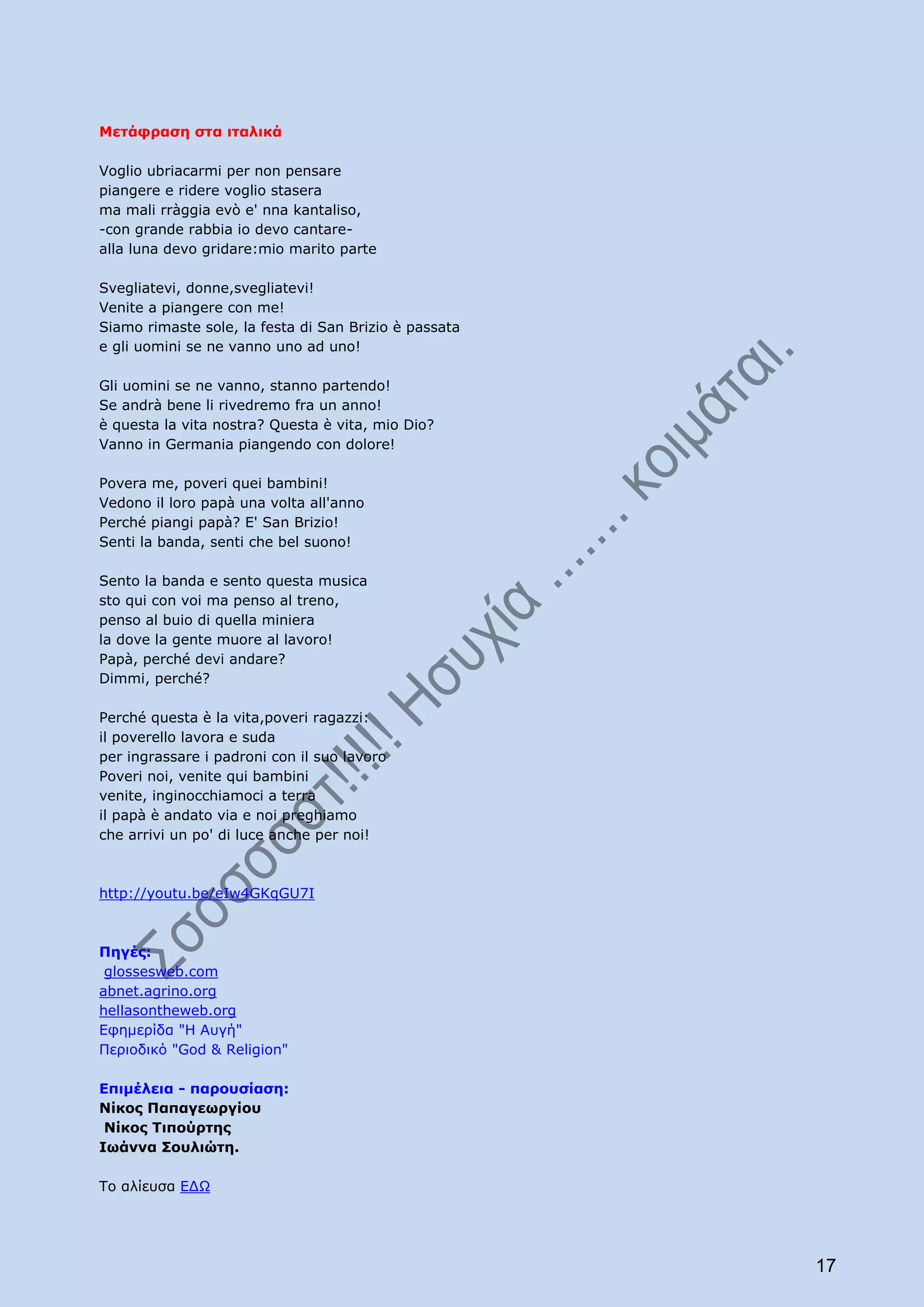 Μετάφραση στα ιταλικά

Voglio ubriacarmi per non pensare
piangere e ridere voglio stasera
ma mali rràggia evò e' nna kantaliso,
-con grande rabbia io devo cantare-
alla luna devo gridare:mio marito parte

Svegliatevi, donne,svegliatevi!
Venite a piangere con me!
Siamo rimaste sole, la festa di San Brizio è passata
e gli uomini se ne vanno uno ad uno!

Gli uomini se ne vanno, stanno partendo!
Se andrà bene li rivedremo fra un anno!
è questa la vita nostra? Questa è vita, mio Dio?
Vanno in Germania piangendo con dolore!

Povera me, poveri quei bambini!
Vedono il loro papà una volta all'anno
Perché piangi papà? E' San Brizio!
Senti la banda, senti che bel suono!

Sento la banda e sento questa musica
sto qui con voi ma penso al treno,
penso al buio di quella miniera
la dove la gente muore al lavoro!
Papà, perché devi andare?
Dimmi, perché?

Perché questa è la vita,poveri ragazzi:
il poverello lavora e suda
per ingrassare i padroni con il suo lavoro
Poveri noi, venite qui bambini
venite, inginocchiamoci a terra
il papà è andato via e noi preghiamo
che arrivi un po' di luce anche per noi!



http://youtu.be/eIw4GKqGU7I



Πηγές:
 glossesweb.com
abnet.agrino.org
hellasontheweb.org
Εφημερίδα "Η Αυγή"
Περιοδικό "God & Religion"

Επιμέλεια - παρουσίαση:
Νίκος Παπαγεωργίου
 Νίκος Τιπούρτης
Ιωάννα Σουλιώτη.

Το αλίευσα ΕΔΩ




                                                       17
 