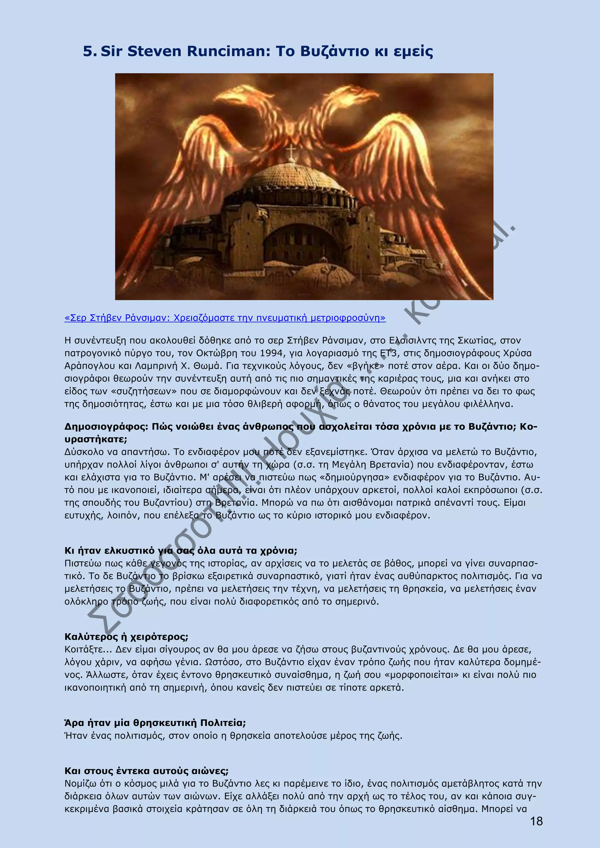 5. Sir Steven Runciman: Το Βυζάντιο κι εμείς




«Σερ Στήβεν Ράνσιμαν: Χρειαζόμαστε την πνευματική μετριοφροσύνη»

Η συνέντευξη που ακολουθεί δόθηκε από το σερ Στήβεν Ράνσιμαν, στο Ελσισιλντς της Σκωτίας, στον
πατρογονικό πύργο του, τον Οκτώβρη του 1994, για λογαριασμό της ΕΤ3, στις δημοσιογράφους Χρύσα
Αράπογλου και Λαμπρινή Χ. Θωμά. Για τεχνικούς λόγους, δεν «βγήκε» ποτέ στον αέρα. Και οι δύο δημο-
σιογράφοι θεωρούν την συνέντευξη αυτή από τις πιο σημαντικές της καριέρας τους, μια και ανήκει στο
είδος των «συζητήσεων» που σε διαμορφώνουν και δεν ξεχνάς ποτέ. Θεωρούν ότι πρέπει να δει το φως
της δημοσιότητας, έστω και με μια τόσο θλιβερή αφορμή, όπως ο θάνατος του μεγάλου φιλέλληνα.

Δημοσιογράφος: Πώς νοιώθει ένας άνθρωπος που ασχολείται τόσα χρόνια με το Βυζάντιο; Κο-
υραστήκατε;
Δύσκολο να απαντήσω. Το ενδιαφέρον μου ποτέ δεν εξανεμίστηκε. Όταν άρχισα να μελετώ το Βυζάντιο,
υπήρχαν πολλοί λίγοι άνθρωποι σ' αυτήν τη χώρα (σ.σ. τη Μεγάλη Βρετανία) που ενδιαφέρονταν, έστω
και ελάχιστα για το Βυζάντιο. Μ' αρέσει να πιστεύω πως «δημιούργησα» ενδιαφέρον για το Βυζάντιο. Αυ-
τό που με ικανοποιεί, ιδιαίτερα σήμερα, είναι ότι πλέον υπάρχουν αρκετοί, πολλοί καλοί εκπρόσωποι (σ.σ.
της σπουδής του Βυζαντίου) στη Βρετανία. Μπορώ να πω ότι αισθάνομαι πατρικά απέναντί τους. Είμαι
ευτυχής, λοιπόν, που επέλεξα το Βυζάντιο ως το κύριο ιστορικό μου ενδιαφέρον.


Κι ήταν ελκυστικό για σας όλα αυτά τα χρόνια;
Πιστεύω πως κάθε γεγονός της ιστορίας, αν αρχίσεις να το μελετάς σε βάθος, μπορεί να γίνει συναρπασ-
τικό. Το δε Βυζάντιο το βρίσκω εξαιρετικά συναρπαστικό, γιατί ήταν ένας αυθύπαρκτος πολιτισμός. Για να
μελετήσεις το Βυζάντιο, πρέπει να μελετήσεις την τέχνη, να μελετήσεις τη θρησκεία, να μελετήσεις έναν
ολόκληρο τρόπο ζωής, που είναι πολύ διαφορετικός από το σημερινό.


Καλύτερος ή χειρότερος;
Κοιτάξτε... Δεν είμαι σίγουρος αν θα μου άρεσε να ζήσω στους βυζαντινούς χρόνους. Δε θα μου άρεσε,
λόγου χάριν, να αφήσω γένια. Ωστόσο, στο Βυζάντιο είχαν έναν τρόπο ζωής που ήταν καλύτερα δομημέ-
νος. Άλλωστε, όταν έχεις έντονο θρησκευτικό συναίσθημα, η ζωή σου «μορφοποιείται» κι είναι πολύ πιο
ικανοποιητική από τη σημερινή, όπου κανείς δεν πιστεύει σε τίποτε αρκετά.


Άρα ήταν μία θρησκευτική Πολιτεία;
Ήταν ένας πολιτισμός, στον οποίο η θρησκεία αποτελούσε μέρος της ζωής.


Και στους έντεκα αυτούς αιώνες;
Νομίζω ότι ο κόσμος μιλά για το Βυζάντιο λες κι παρέμεινε το ίδιο, ένας πολιτισμός αμετάβλητος κατά την
διάρκεια όλων αυτών των αιώνων. Είχε αλλάξει πολύ από την αρχή ως το τέλος του, αν και κάποια συγ-
κεκριμένα βασικά στοιχεία κράτησαν σε όλη τη διάρκειά του όπως το θρησκευτικό αίσθημα. Μπορεί να
                                                                                                    18
 