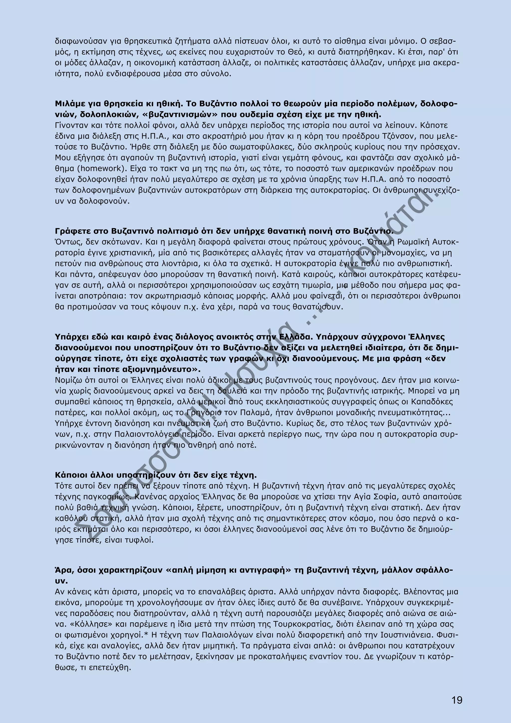 διαφωνούσαν για θρησκευτικά ζητήματα αλλά πίστευαν όλοι, κι αυτό το αίσθημα είναι μόνιμο. Ο σεβασ-
μός, η εκτίμηση στις τέχνες, ως εκείνες που ευχαριστούν το Θεό, κι αυτά διατηρήθηκαν. Κι έτσι, παρ' ότι
οι μόδες άλλαζαν, η οικονομική κατάσταση άλλαζε, οι πολιτικές καταστάσεις άλλαζαν, υπήρχε μια ακερα-
ιότητα, πολύ ενδιαφέρουσα μέσα στο σύνολο.


Μιλάμε για θρησκεία κι ηθική. Το Βυζάντιο πολλοί το θεωρούν μία περίοδο πολέμων, δολοφο-
νιών, δολοπλοκιών, «βυζαντινισμών» που ουδεμία σχέση είχε με την ηθική.
Γίνονταν και τότε πολλοί φόνοι, αλλά δεν υπάρχει περίοδος της ιστορία που αυτοί να λείπουν. Κάποτε
έδινα μια διάλεξη στις Η.Π.Α., και στο ακροατήριό μου ήταν κι η κόρη του προέδρου Τζόνσον, που μελε-
τούσε το Βυζάντιο. Ήρθε στη διάλεξη με δύο σωματοφύλακες, δύο σκληρούς κυρίους που την πρόσεχαν.
Μου εξήγησε ότι αγαπούν τη βυζαντινή ιστορία, γιατί είναι γεμάτη φόνους, και φαντάζει σαν σχολικό μά-
θημα (homework). Είχα το τακτ να μη της πω ότι, ως τότε, το ποσοστό των αμερικανών προέδρων που
είχαν δολοφονηθεί ήταν πολύ μεγαλύτερο σε σχέση με τα χρόνια ύπαρξης των Η.Π.Α. από το ποσοστό
των δολοφονημένων βυζαντινών αυτοκρατόρων στη διάρκεια της αυτοκρατορίας. Οι άνθρωποι συνεχίζο-
υν να δολοφονούν.


Γράφετε στο Βυζαντινό πολιτισμό ότι δεν υπήρχε θανατική ποινή στο Βυζάντιο.
Όντως, δεν σκότωναν. Και η μεγάλη διαφορά φαίνεται στους πρώτους χρόνους. Όταν η Ρωμαϊκή Αυτοκ-
ρατορία έγινε χριστιανική, μία από τις βασικότερες αλλαγές ήταν να σταματήσουν οι μονομαχίες, να μη
πετούν πια ανθρώπους στα λιοντάρια, κι όλα τα σχετικά. Η αυτοκρατορία έγινε πολύ πιο ανθρωπιστική.
Και πάντα, απέφευγαν όσο μπορούσαν τη θανατική ποινή. Κατά καιρούς, κάποιοι αυτοκράτορες κατέφευ-
γαν σε αυτή, αλλά οι περισσότεροι χρησιμοποιούσαν ως εσχάτη τιμωρία, μια μέθοδο που σήμερα μας φα-
ίνεται αποτρόπαια: τον ακρωτηριασμό κάποιας μορφής. Αλλά μου φαίνεται, ότι οι περισσότεροι άνθρωποι
θα προτιμούσαν να τους κόψουν π.χ. ένα χέρι, παρά να τους θανατώσουν.


Υπάρχει εδώ και καιρό ένας διάλογος ανοικτός στην Ελλάδα. Υπάρχουν σύγχρονοι Έλληνες
διανοούμενοι που υποστηρίζουν ότι το Βυζάντιο δεν αξίζει να μελετηθεί ιδιαίτερα, ότι δε δημι-
ούργησε τίποτε, ότι είχε σχολιαστές των γραφών κι όχι διανοούμενους. Με μια φράση «δεν
ήταν και τίποτε αξιομνημόνευτο».
Νομίζω ότι αυτοί οι Έλληνες είναι πολύ άδικοι με τους βυζαντινούς τους προγόνους. Δεν ήταν μια κοινω-
νία χωρίς διανοούμενους αρκεί να δεις τη δουλειά και την πρόοδο της βυζαντινής ιατρικής. Μπορεί να μη
συμπαθεί κάποιος τη θρησκεία, αλλά μερικοί από τους εκκλησιαστικούς συγγραφείς όπως οι Καπαδόκες
πατέρες, και πολλοί ακόμη, ως το Γρηγόριο τον Παλαμά, ήταν άνθρωποι μοναδικής πνευματικότητας...
Υπήρχε έντονη διανόηση και πνευματική ζωή στο Βυζάντιο. Κυρίως δε, στο τέλος των βυζαντινών χρό-
νων, π.χ. στην Παλαιοντολόγεια περίοδο. Είναι αρκετά περίεργο πως, την ώρα που η αυτοκρατορία συρ-
ρικνώνονταν η διανόηση ήταν πιο ανθηρή από ποτέ.


Κάποιοι άλλοι υποστηρίζουν ότι δεν είχε τέχνη.
Τότε αυτοί δεν πρέπει να ξέρουν τίποτε από τέχνη. Η βυζαντινή τέχνη ήταν από τις μεγαλύτερες σχολές
τέχνης παγκοσμίως. Κανένας αρχαίος Έλληνας δε θα μπορούσε να χτίσει την Αγία Σοφία, αυτό απαιτούσε
πολύ βαθιά τεχνική γνώση. Κάποιοι, ξέρετε, υποστηρίζουν, ότι η βυζαντινή τέχνη είναι στατική. Δεν ήταν
καθόλου στατική, αλλά ήταν μια σχολή τέχνης από τις σημαντικότερες στον κόσμο, που όσο περνά ο κα-
ιρός εκτιμάται όλο και περισσότερο, κι όσοι έλληνες διανοούμενοί σας λένε ότι το Βυζάντιο δε δημιούρ-
γησε τίποτε, είναι τυφλοί.


Άρα, όσοι χαρακτηρίζουν «απλή μίμηση κι αντιγραφή» τη βυζαντινή τέχνη, μάλλον σφάλλο-
υν.
Αν κάνεις κάτι άριστα, μπορείς να το επαναλάβεις άριστα. Αλλά υπήρχαν πάντα διαφορές. Βλέποντας μια
εικόνα, μπορούμε τη χρονολογήσουμε αν ήταν όλες ίδιες αυτό δε θα συνέβαινε. Υπάρχουν συγκεκριμέ-
νες παραδόσεις που διατηρούνταν, αλλά η τέχνη αυτή παρουσιάζει μεγάλες διαφορές από αιώνα σε αιώ-
να. «Κόλλησε» και παρέμεινε η ίδια μετά την πτώση της Τουρκοκρατίας, διότι έλειπαν από τη χώρα σας
οι φωτισμένοι χορηγοί.* Η τέχνη των Παλαιολόγων είναι πολύ διαφορετική από την Ιουστινιάνεια. Φυσι-
κά, είχε και αναλογίες, αλλά δεν ήταν μιμητική. Τα πράγματα είναι απλά: οι άνθρωποι που κατατρέχουν
το Βυζάντιο ποτέ δεν το μελέτησαν, ξεκίνησαν με προκαταλήψεις εναντίον του. Δε γνωρίζουν τι κατόρ-
θωσε, τι επετεύχθη.



                                                                                                    19
 