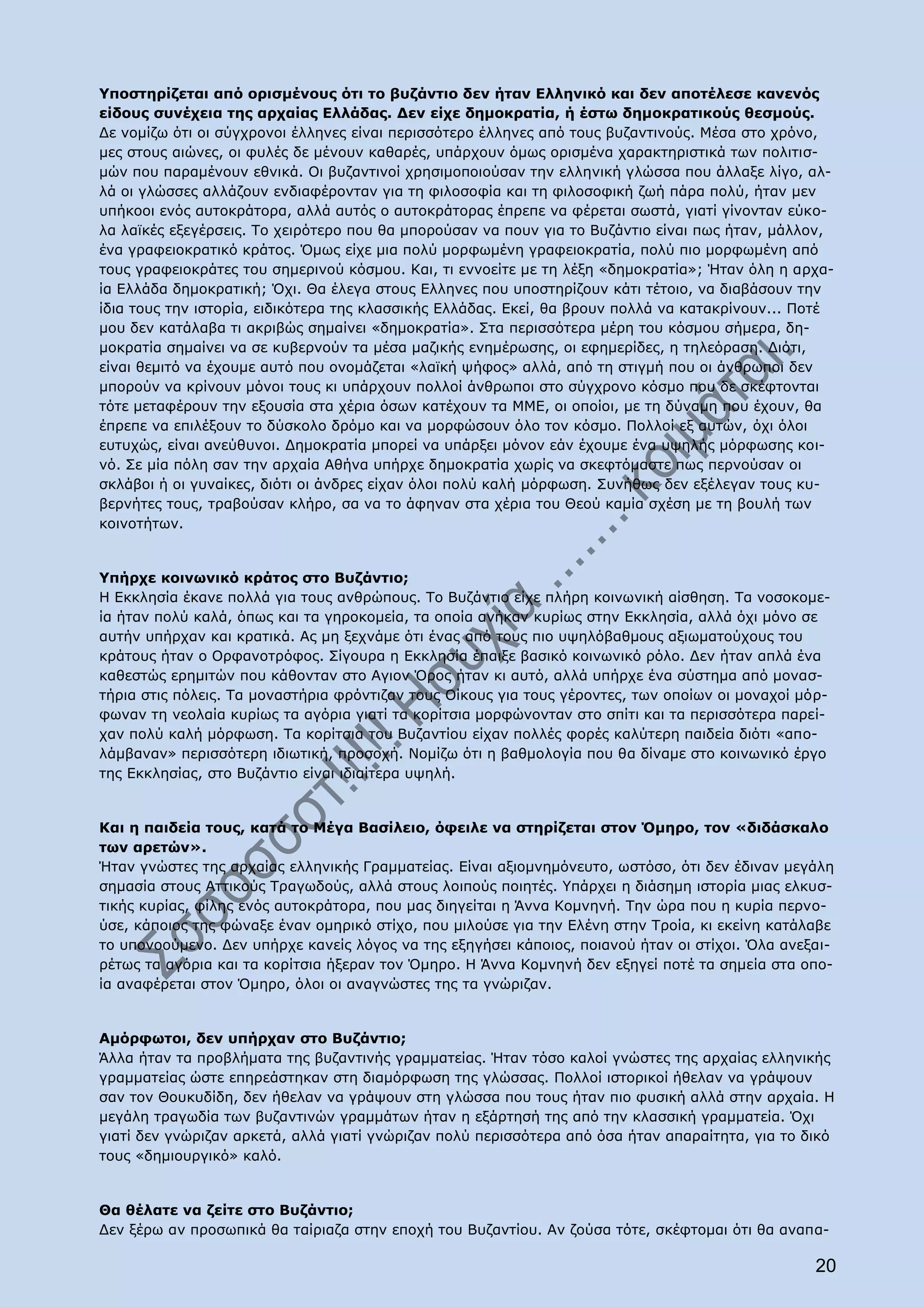 Υποστηρίζεται από ορισμένους ότι το βυζάντιο δεν ήταν Ελληνικό και δεν αποτέλεσε κανενός
είδους συνέχεια της αρχαίας Ελλάδας. Δεν είχε δημοκρατία, ή έστω δημοκρατικούς θεσμούς.
Δε νομίζω ότι οι σύγχρονοι έλληνες είναι περισσότερο έλληνες από τους βυζαντινούς. Μέσα στο χρόνο,
μες στους αιώνες, οι φυλές δε μένουν καθαρές, υπάρχουν όμως ορισμένα χαρακτηριστικά των πολιτισ-
μών που παραμένουν εθνικά. Οι βυζαντινοί χρησιμοποιούσαν την ελληνική γλώσσα που άλλαξε λίγο, αλ-
λά οι γλώσσες αλλάζουν ενδιαφέρονταν για τη φιλοσοφία και τη φιλοσοφική ζωή πάρα πολύ, ήταν μεν
υπήκοοι ενός αυτοκράτορα, αλλά αυτός ο αυτοκράτορας έπρεπε να φέρεται σωστά, γιατί γίνονταν εύκο-
λα λαϊκές εξεγέρσεις. Το χειρότερο που θα μπορούσαν να πουν για το Βυζάντιο είναι πως ήταν, μάλλον,
ένα γραφειοκρατικό κράτος. Όμως είχε μια πολύ μορφωμένη γραφειοκρατία, πολύ πιο μορφωμένη από
τους γραφειοκράτες του σημερινού κόσμου. Και, τι εννοείτε με τη λέξη «δημοκρατία»; Ήταν όλη η αρχα-
ία Ελλάδα δημοκρατική; Όχι. Θα έλεγα στους Ελληνες που υποστηρίζουν κάτι τέτοιο, να διαβάσουν την
ίδια τους την ιστορία, ειδικότερα της κλασσικής Ελλάδας. Εκεί, θα βρουν πολλά να κατακρίνουν... Ποτέ
μου δεν κατάλαβα τι ακριβώς σημαίνει «δημοκρατία». Στα περισσότερα μέρη του κόσμου σήμερα, δη-
μοκρατία σημαίνει να σε κυβερνούν τα μέσα μαζικής ενημέρωσης, οι εφημερίδες, η τηλεόραση. Διότι,
είναι θεμιτό να έχουμε αυτό που ονομάζεται «λαϊκή ψήφος» αλλά, από τη στιγμή που οι άνθρωποι δεν
μπορούν να κρίνουν μόνοι τους κι υπάρχουν πολλοί άνθρωποι στο σύγχρονο κόσμο που δε σκέφτονται
τότε μεταφέρουν την εξουσία στα χέρια όσων κατέχουν τα ΜΜΕ, οι οποίοι, με τη δύναμη που έχουν, θα
έπρεπε να επιλέξουν το δύσκολο δρόμο και να μορφώσουν όλο τον κόσμο. Πολλοί εξ αυτών, όχι όλοι
ευτυχώς, είναι ανεύθυνοι. Δημοκρατία μπορεί να υπάρξει μόνον εάν έχουμε ένα υψηλής μόρφωσης κοι-
νό. Σε μία πόλη σαν την αρχαία Αθήνα υπήρχε δημοκρατία χωρίς να σκεφτόμαστε πως περνούσαν οι
σκλάβοι ή οι γυναίκες, διότι οι άνδρες είχαν όλοι πολύ καλή μόρφωση. Συνήθως δεν εξέλεγαν τους κυ-
βερνήτες τους, τραβούσαν κλήρο, σα να το άφηναν στα χέρια του Θεού καμία σχέση με τη βουλή των
κοινοτήτων.


Υπήρχε κοινωνικό κράτος στο Βυζάντιο;
Η Εκκλησία έκανε πολλά για τους ανθρώπους. Το Βυζάντιο είχε πλήρη κοινωνική αίσθηση. Τα νοσοκομε-
ία ήταν πολύ καλά, όπως και τα γηροκομεία, τα οποία ανήκαν κυρίως στην Εκκλησία, αλλά όχι μόνο σε
αυτήν υπήρχαν και κρατικά. Ας μη ξεχνάμε ότι ένας από τους πιο υψηλόβαθμους αξιωματούχους του
κράτους ήταν ο Ορφανοτρόφος. Σίγουρα η Εκκλησία έπαιξε βασικό κοινωνικό ρόλο. Δεν ήταν απλά ένα
καθεστώς ερημιτών που κάθονταν στο Αγιον Όρος ήταν κι αυτό, αλλά υπήρχε ένα σύστημα από μονασ-
τήρια στις πόλεις. Τα μοναστήρια φρόντιζαν τους Οίκους για τους γέροντες, των οποίων οι μοναχοί μόρ-
φωναν τη νεολαία κυρίως τα αγόρια γιατί τα κορίτσια μορφώνονταν στο σπίτι και τα περισσότερα παρεί-
χαν πολύ καλή μόρφωση. Τα κορίτσια του Βυζαντίου είχαν πολλές φορές καλύτερη παιδεία διότι «απο-
λάμβαναν» περισσότερη ιδιωτική, προσοχή. Νομίζω ότι η βαθμολογία που θα δίναμε στο κοινωνικό έργο
της Εκκλησίας, στο Βυζάντιο είναι ιδιαίτερα υψηλή.


Και η παιδεία τους, κατά το Μέγα Βασίλειο, όφειλε να στηρίζεται στον Όμηρο, τον «διδάσκαλο
των αρετών».
Ήταν γνώστες της αρχαίας ελληνικής Γραμματείας. Είναι αξιομνημόνευτο, ωστόσο, ότι δεν έδιναν μεγάλη
σημασία στους Αττικούς Τραγωδούς, αλλά στους λοιπούς ποιητές. Υπάρχει η διάσημη ιστορία μιας ελκυσ-
τικής κυρίας, φίλης ενός αυτοκράτορα, που μας διηγείται η Άννα Κομνηνή. Την ώρα που η κυρία περνο-
ύσε, κάποιος της φώναξε έναν ομηρικό στίχο, που μιλούσε για την Ελένη στην Τροία, κι εκείνη κατάλαβε
το υπονοούμενο. Δεν υπήρχε κανείς λόγος να της εξηγήσει κάποιος, ποιανού ήταν οι στίχοι. Όλα ανεξαι-
ρέτως τα αγόρια και τα κορίτσια ήξεραν τον Όμηρο. Η Άννα Κομνηνή δεν εξηγεί ποτέ τα σημεία στα οπο-
ία αναφέρεται στον Όμηρο, όλοι οι αναγνώστες της τα γνώριζαν.


Αμόρφωτοι, δεν υπήρχαν στο Βυζάντιο;
Άλλα ήταν τα προβλήματα της βυζαντινής γραμματείας. Ήταν τόσο καλοί γνώστες της αρχαίας ελληνικής
γραμματείας ώστε επηρεάστηκαν στη διαμόρφωση της γλώσσας. Πολλοί ιστορικοί ήθελαν να γράψουν
σαν τον Θουκυδίδη, δεν ήθελαν να γράψουν στη γλώσσα που τους ήταν πιο φυσική αλλά στην αρχαία. Η
μεγάλη τραγωδία των βυζαντινών γραμμάτων ήταν η εξάρτησή της από την κλασσική γραμματεία. Όχι
γιατί δεν γνώριζαν αρκετά, αλλά γιατί γνώριζαν πολύ περισσότερα από όσα ήταν απαραίτητα, για το δικό
τους «δημιουργικό» καλό.


Θα θέλατε να ζείτε στο Βυζάντιο;
Δεν ξέρω αν προσωπικά θα ταίριαζα στην εποχή του Βυζαντίου. Αν ζούσα τότε, σκέφτομαι ότι θα αναπα-

                                                                                                 20
 