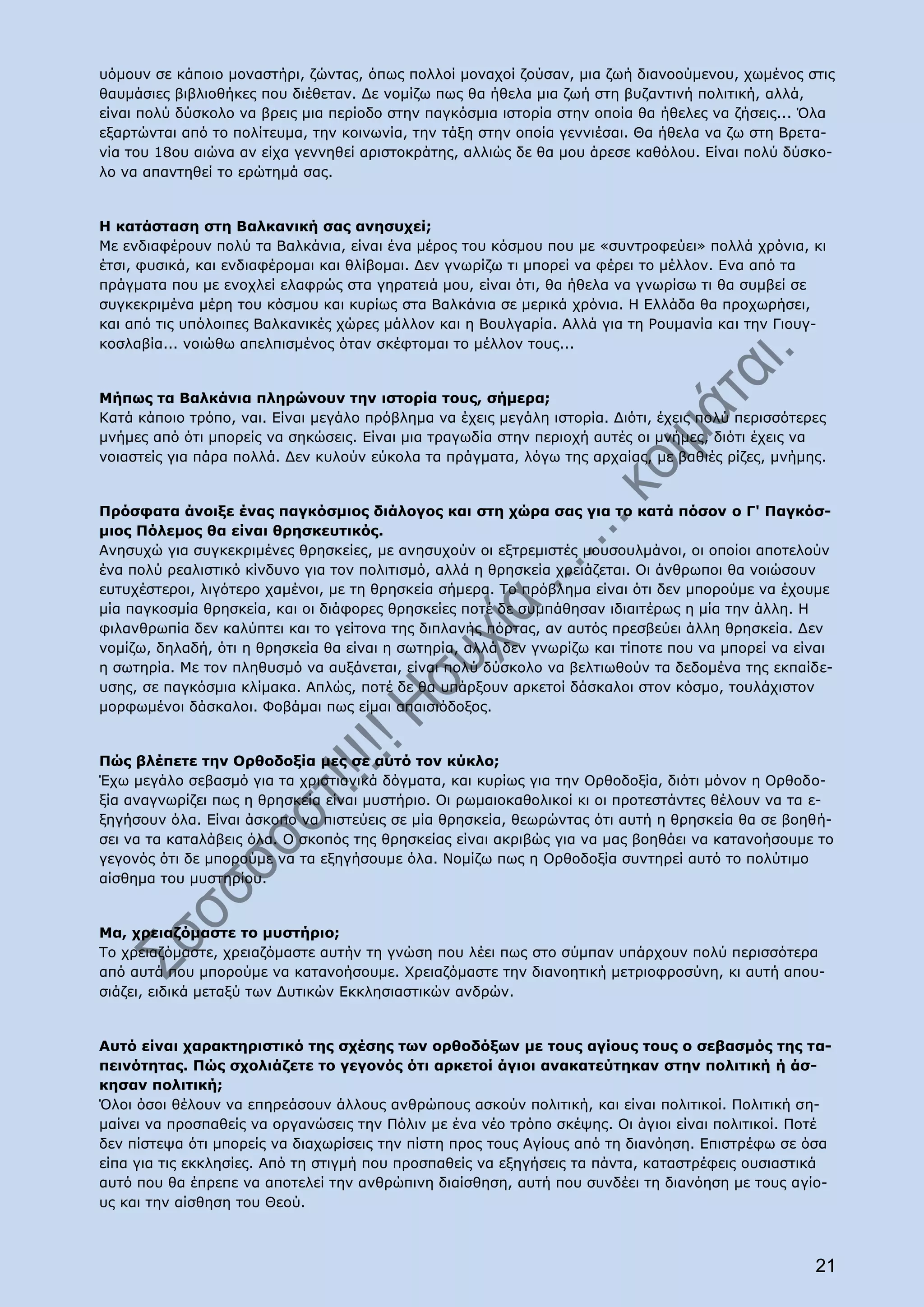 υόμουν σε κάποιο μοναστήρι, ζώντας, όπως πολλοί μοναχοί ζούσαν, μια ζωή διανοούμενου, χωμένος στις
θαυμάσιες βιβλιοθήκες που διέθεταν. Δε νομίζω πως θα ήθελα μια ζωή στη βυζαντινή πολιτική, αλλά,
είναι πολύ δύσκολο να βρεις μια περίοδο στην παγκόσμια ιστορία στην οποία θα ήθελες να ζήσεις... Όλα
εξαρτώνται από το πολίτευμα, την κοινωνία, την τάξη στην οποία γεννιέσαι. Θα ήθελα να ζω στη Βρετα-
νία του 18ου αιώνα αν είχα γεννηθεί αριστοκράτης, αλλιώς δε θα μου άρεσε καθόλου. Είναι πολύ δύσκο-
λο να απαντηθεί το ερώτημά σας.


Η κατάσταση στη Βαλκανική σας ανησυχεί;
Με ενδιαφέρουν πολύ τα Βαλκάνια, είναι ένα μέρος του κόσμου που με «συντροφεύει» πολλά χρόνια, κι
έτσι, φυσικά, και ενδιαφέρομαι και θλίβομαι. Δεν γνωρίζω τι μπορεί να φέρει το μέλλον. Ενα από τα
πράγματα που με ενοχλεί ελαφρώς στα γηρατειά μου, είναι ότι, θα ήθελα να γνωρίσω τι θα συμβεί σε
συγκεκριμένα μέρη του κόσμου και κυρίως στα Βαλκάνια σε μερικά χρόνια. Η Ελλάδα θα προχωρήσει,
και από τις υπόλοιπες Βαλκανικές χώρες μάλλον και η Βουλγαρία. Αλλά για τη Ρουμανία και την Γιουγ-
κοσλαβία... νοιώθω απελπισμένος όταν σκέφτομαι το μέλλον τους...


Μήπως τα Βαλκάνια πληρώνουν την ιστορία τους, σήμερα;
Κατά κάποιο τρόπο, ναι. Είναι μεγάλο πρόβλημα να έχεις μεγάλη ιστορία. Διότι, έχεις πολύ περισσότερες
μνήμες από ότι μπορείς να σηκώσεις. Είναι μια τραγωδία στην περιοχή αυτές οι μνήμες, διότι έχεις να
νοιαστείς για πάρα πολλά. Δεν κυλούν εύκολα τα πράγματα, λόγω της αρχαίας, με βαθιές ρίζες, μνήμης.


Πρόσφατα άνοιξε ένας παγκόσμιος διάλογος και στη χώρα σας για το κατά πόσον ο Γ' Παγκόσ-
μιος Πόλεμος θα είναι θρησκευτικός.
Ανησυχώ για συγκεκριμένες θρησκείες, με ανησυχούν οι εξτρεμιστές μουσουλμάνοι, οι οποίοι αποτελούν
ένα πολύ ρεαλιστικό κίνδυνο για τον πολιτισμό, αλλά η θρησκεία χρειάζεται. Οι άνθρωποι θα νοιώσουν
ευτυχέστεροι, λιγότερο χαμένοι, με τη θρησκεία σήμερα. Το πρόβλημα είναι ότι δεν μπορούμε να έχουμε
μία παγκοσμία θρησκεία, και οι διάφορες θρησκείες ποτέ δε συμπάθησαν ιδιαιτέρως η μία την άλλη. Η
φιλανθρωπία δεν καλύπτει και το γείτονα της διπλανής πόρτας, αν αυτός πρεσβεύει άλλη θρησκεία. Δεν
νομίζω, δηλαδή, ότι η θρησκεία θα είναι η σωτηρία, αλλά δεν γνωρίζω και τίποτε που να μπορεί να είναι
η σωτηρία. Με τον πληθυσμό να αυξάνεται, είναι πολύ δύσκολο να βελτιωθούν τα δεδομένα της εκπαίδε-
υσης, σε παγκόσμια κλίμακα. Απλώς, ποτέ δε θα υπάρξουν αρκετοί δάσκαλοι στον κόσμο, τουλάχιστον
μορφωμένοι δάσκαλοι. Φοβάμαι πως είμαι απαισιόδοξος.


Πώς βλέπετε την Ορθοδοξία μες σε αυτό τον κύκλο;
Έχω μεγάλο σεβασμό για τα χριστιανικά δόγματα, και κυρίως για την Ορθοδοξία, διότι μόνον η Ορθοδο-
ξία αναγνωρίζει πως η θρησκεία είναι μυστήριο. Οι ρωμαιοκαθολικοί κι οι προτεστάντες θέλουν να τα ε-
ξηγήσουν όλα. Είναι άσκοπο να πιστεύεις σε μία θρησκεία, θεωρώντας ότι αυτή η θρησκεία θα σε βοηθή-
σει να τα καταλάβεις όλα. Ο σκοπός της θρησκείας είναι ακριβώς για να μας βοηθάει να κατανοήσουμε το
γεγονός ότι δε μπορούμε να τα εξηγήσουμε όλα. Νομίζω πως η Ορθοδοξία συντηρεί αυτό το πολύτιμο
αίσθημα του μυστηρίου.


Μα, χρειαζόμαστε το μυστήριο;
Το χρειαζόμαστε, χρειαζόμαστε αυτήν τη γνώση που λέει πως στο σύμπαν υπάρχουν πολύ περισσότερα
από αυτά που μπορούμε να κατανοήσουμε. Χρειαζόμαστε την διανοητική μετριοφροσύνη, κι αυτή απου-
σιάζει, ειδικά μεταξύ των Δυτικών Εκκλησιαστικών ανδρών.


Αυτό είναι χαρακτηριστικό της σχέσης των ορθοδόξων με τους αγίους τους ο σεβασμός της τα-
πεινότητας. Πώς σχολιάζετε το γεγονός ότι αρκετοί άγιοι ανακατεύτηκαν στην πολιτική ή άσ-
κησαν πολιτική;
Όλοι όσοι θέλουν να επηρεάσουν άλλους ανθρώπους ασκούν πολιτική, και είναι πολιτικοί. Πολιτική ση-
μαίνει να προσπαθείς να οργανώσεις την Πόλιν με ένα νέο τρόπο σκέψης. Οι άγιοι είναι πολιτικοί. Ποτέ
δεν πίστεψα ότι μπορείς να διαχωρίσεις την πίστη προς τους Αγίους από τη διανόηση. Επιστρέφω σε όσα
είπα για τις εκκλησίες. Από τη στιγμή που προσπαθείς να εξηγήσεις τα πάντα, καταστρέφεις ουσιαστικά
αυτό που θα έπρεπε να αποτελεί την ανθρώπινη διαίσθηση, αυτή που συνδέει τη διανόηση με τους αγίο-
υς και την αίσθηση του Θεού.



                                                                                                   21
 