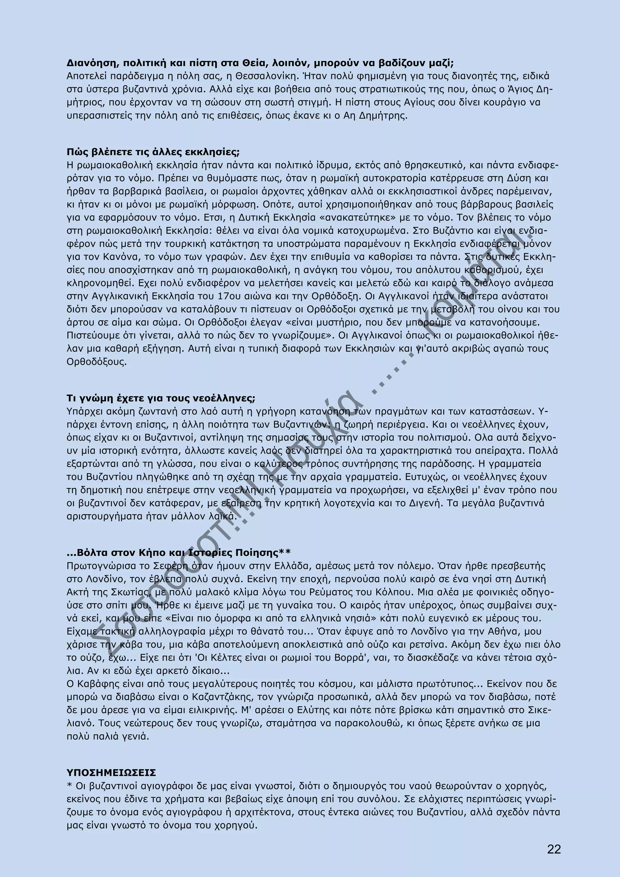 Διανόηση, πολιτική και πίστη στα Θεία, λοιπόν, μπορούν να βαδίζουν μαζί;
Αποτελεί παράδειγμα η πόλη σας, η Θεσσαλονίκη. Ήταν πολύ φημισμένη για τους διανοητές της, ειδικά
στα ύστερα βυζαντινά χρόνια. Αλλά είχε και βοήθεια από τους στρατιωτικούς της που, όπως ο Άγιος Δη-
μήτριος, που έρχονταν να τη σώσουν στη σωστή στιγμή. Η πίστη στους Αγίους σου δίνει κουράγιο να
υπερασπιστείς την πόλη από τις επιθέσεις, όπως έκανε κι ο Αη Δημήτρης.


Πώς βλέπετε τις άλλες εκκλησίες;
Η ρωμαιοκαθολική εκκλησία ήταν πάντα και πολιτικό ίδρυμα, εκτός από θρησκευτικό, και πάντα ενδιαφε-
ρόταν για το νόμο. Πρέπει να θυμόμαστε πως, όταν η ρωμαϊκή αυτοκρατορία κατέρρευσε στη Δύση και
ήρθαν τα βαρβαρικά βασίλεια, οι ρωμαίοι άρχοντες χάθηκαν αλλά οι εκκλησιαστικοί άνδρες παρέμειναν,
κι ήταν κι οι μόνοι με ρωμαϊκή μόρφωση. Οπότε, αυτοί χρησιμοποιήθηκαν από τους βάρβαρους βασιλείς
για να εφαρμόσουν το νόμο. Ετσι, η Δυτική Εκκλησία «ανακατεύτηκε» με το νόμο. Τον βλέπεις το νόμο
στη ρωμαιοκαθολική Εκκλησία: θέλει να είναι όλα νομικά κατοχυρωμένα. Στο Βυζάντιο και είναι ενδια-
φέρον πώς μετά την τουρκική κατάκτηση τα υποστρώματα παραμένουν η Εκκλησία ενδιαφέρεται μόνον
για τον Κανόνα, το νόμο των γραφών. Δεν έχει την επιθυμία να καθορίσει τα πάντα. Στις δυτικές Εκκλη-
σίες που αποσχίστηκαν από τη ρωμαιοκαθολική, η ανάγκη του νόμου, του απόλυτου καθορισμού, έχει
κληρονομηθεί. Εχει πολύ ενδιαφέρον να μελετήσει κανείς και μελετώ εδώ και καιρό το διάλογο ανάμεσα
στην Αγγλικανική Εκκλησία του 17ου αιώνα και την Ορθόδοξη. Οι Αγγλικανοί ήταν ιδιαίτερα ανάστατοι
διότι δεν μπορούσαν να καταλάβουν τι πίστευαν οι Ορθόδοξοι σχετικά με την μεταβολή του οίνου και του
άρτου σε αίμα και σώμα. Οι Ορθόδοξοι έλεγαν «είναι μυστήριο, που δεν μπορούμε να κατανοήσουμε.
Πιστεύουμε ότι γίνεται, αλλά το πώς δεν το γνωρίζουμε». Οι Αγγλικανοί όπως κι οι ρωμαιοκαθολικοί ήθε-
λαν μια καθαρή εξήγηση. Αυτή είναι η τυπική διαφορά των Εκκλησιών και γι'αυτό ακριβώς αγαπώ τους
Ορθοδόξους.


Τι γνώμη έχετε για τους νεοέλληνες;
Υπάρχει ακόμη ζωντανή στο λαό αυτή η γρήγορη κατανόηση των πραγμάτων και των καταστάσεων. Υ-
πάρχει έντονη επίσης, η άλλη ποιότητα των Βυζαντινών: η ζωηρή περιέργεια. Και οι νεοέλληνες έχουν,
όπως είχαν κι οι Βυζαντινοί, αντίληψη της σημασίας τους στην ιστορία του πολιτισμού. Ολα αυτά δείχνο-
υν μία ιστορική ενότητα, άλλωστε κανείς λαός δεν διατηρεί όλα τα χαρακτηριστικά του απείραχτα. Πολλά
εξαρτώνται από τη γλώσσα, που είναι ο καλύτερος τρόπος συντήρησης της παράδοσης. Η γραμματεία
του Βυζαντίου πληγώθηκε από τη σχέση της με την αρχαία γραμματεία. Ευτυχώς, οι νεοέλληνες έχουν
τη δημοτική που επέτρεψε στην νεοελληνική γραμματεία να προχωρήσει, να εξελιχθεί μ' έναν τρόπο που
οι βυζαντινοί δεν κατάφεραν, με εξαίρεση την κρητική λογοτεχνία και το Διγενή. Τα μεγάλα βυζαντινά
αριστουργήματα ήταν μάλλον λαϊκά.


...Βόλτα στον Κήπο και Ιστορίες Ποίησης**
Πρωτογνώρισα το Σεφέρη όταν ήμουν στην Ελλάδα, αμέσως μετά τον πόλεμο. Όταν ήρθε πρεσβευτής
στο Λονδίνο, τον έβλεπα πολύ συχνά. Εκείνη την εποχή, περνούσα πολύ καιρό σε ένα νησί στη Δυτική
Ακτή της Σκωτίας, με πολύ μαλακό κλίμα λόγω του Ρεύματος του Κόλπου. Μια αλέα με φοινικιές οδηγο-
ύσε στο σπίτι μου. Ήρθε κι έμεινε μαζί με τη γυναίκα του. Ο καιρός ήταν υπέροχος, όπως συμβαίνει συχ-
νά εκεί, και μου είπε «Είναι πιο όμορφα κι από τα ελληνικά νησιά» κάτι πολύ ευγενικό εκ μέρους του.
Είχαμε τακτική αλληλογραφία μέχρι το θάνατό του... Όταν έφυγε από το Λονδίνο για την Αθήνα, μου
χάρισε την κάβα του, μια κάβα αποτελούμενη αποκλειστικά από ούζο και ρετσίνα. Ακόμη δεν έχω πιει όλο
το ούζο, έχω... Είχε πει ότι 'Οι Κέλτες είναι οι ρωμιοί του Βορρά', ναι, το διασκέδαζε να κάνει τέτοια σχό-
λια. Αν κι εδώ έχει αρκετό δίκαιο...
Ο Καβάφης είναι από τους μεγαλύτερους ποιητές του κόσμου, και μάλιστα πρωτότυπος... Εκείνον που δε
μπορώ να διαβάσω είναι ο Καζαντζάκης, τον γνώριζα προσωπικά, αλλά δεν μπορώ να τον διαβάσω, ποτέ
δε μου άρεσε για να είμαι ειλικρινής. Μ' αρέσει ο Ελύτης και πότε πότε βρίσκω κάτι σημαντικό στο Σικε-
λιανό. Τους νεώτερους δεν τους γνωρίζω, σταμάτησα να παρακολουθώ, κι όπως ξέρετε ανήκω σε μια
πολύ παλιά γενιά.


ΥΠΟΣΗΜΕΙΩΣΕΙΣ
* Οι βυζαντινοί αγιογράφοι δε μας είναι γνωστοί, διότι ο δημιουργός του ναού θεωρούνταν ο χορηγός,
εκείνος που έδινε τα χρήματα και βεβαίως είχε άποψη επί του συνόλου. Σε ελάχιστες περιπτώσεις γνωρί-
ζουμε το όνομα ενός αγιογράφου ή αρχιτέκτονα, στους έντεκα αιώνες του Βυζαντίου, αλλά σχεδόν πάντα
μας είναι γνωστό το όνομα του χορηγού.

                                                                                                        22
 