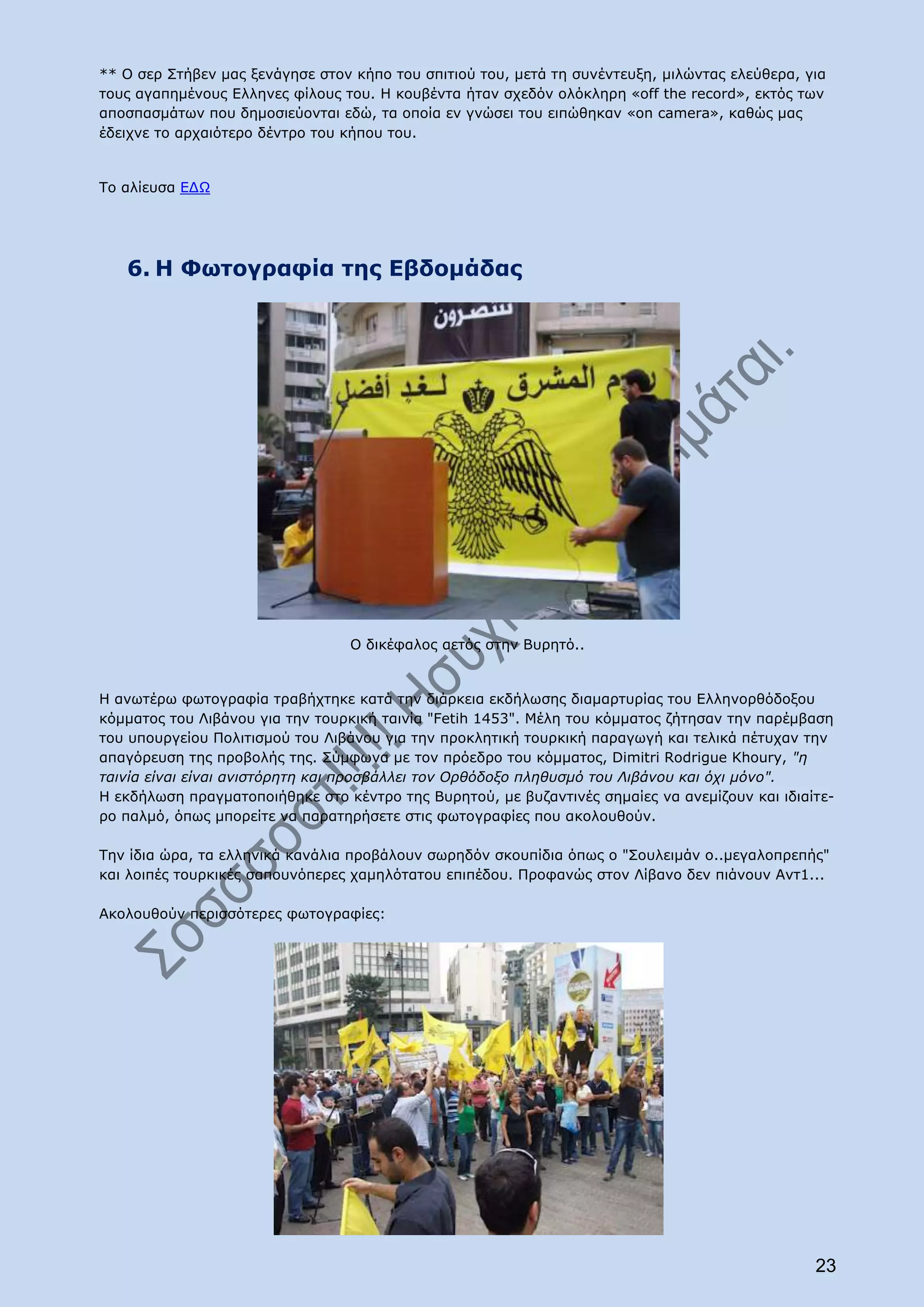 ** Ο σερ Στήβεν μας ξενάγησε στον κήπο του σπιτιού του, μετά τη συνέντευξη, μιλώντας ελεύθερα, για
τους αγαπημένους Ελληνες φίλους του. Η κουβέντα ήταν σχεδόν ολόκληρη «off the record», εκτός των
αποσπασμάτων που δημοσιεύονται εδώ, τα οποία εν γνώσει του ειπώθηκαν «on camera», καθώς μας
έδειχνε το αρχαιότερο δέντρο του κήπου του.


Το αλίευσα ΕΔΩ




   6. H Φωτογραφία της Εβδομάδας




                                 O δικέφαλος αετός στην Βυρητό..


Η ανωτέρω φωτογραφία τραβήχτηκε κατά την διάρκεια εκδήλωσης διαμαρτυρίας του Ελληνορθόδοξου
κόμματος του Λιβάνου για την τουρκική ταινία "Fetih 1453". Μέλη του κόμματος ζήτησαν την παρέμβαση
του υπουργείου Πολιτισμού του Λιβάνου για την προκλητική τουρκική παραγωγή και τελικά πέτυχαν την
απαγόρευση της προβολής της. Σύμφωνα με τον πρόεδρο του κόμματος, Dimitri Rodrigue Khoury, "η
ταινία είναι είναι ανιστόρητη και προσβάλλει τον Ορθόδοξο πληθυσμό του Λιβάνου και όχι μόνο".
H εκδήλωση πραγματοποιήθηκε στο κέντρο της Βυρητού, με βυζαντινές σημαίες να ανεμίζουν και ιδιαίτε-
ρο παλμό, όπως μπορείτε να παρατηρήσετε στις φωτογραφίες που ακολουθούν.

Την ίδια ώρα, τα ελληνικά κανάλια προβάλουν σωρηδόν σκουπίδια όπως ο "Σουλειμάν ο..μεγαλοπρεπής"
και λοιπές τουρκικές σαπουνόπερες χαμηλότατου επιπέδου. Προφανώς στον Λίβανο δεν πιάνουν Αντ1...

Aκολουθούν περισσότερες φωτογραφίες:




                                                                                                23
 