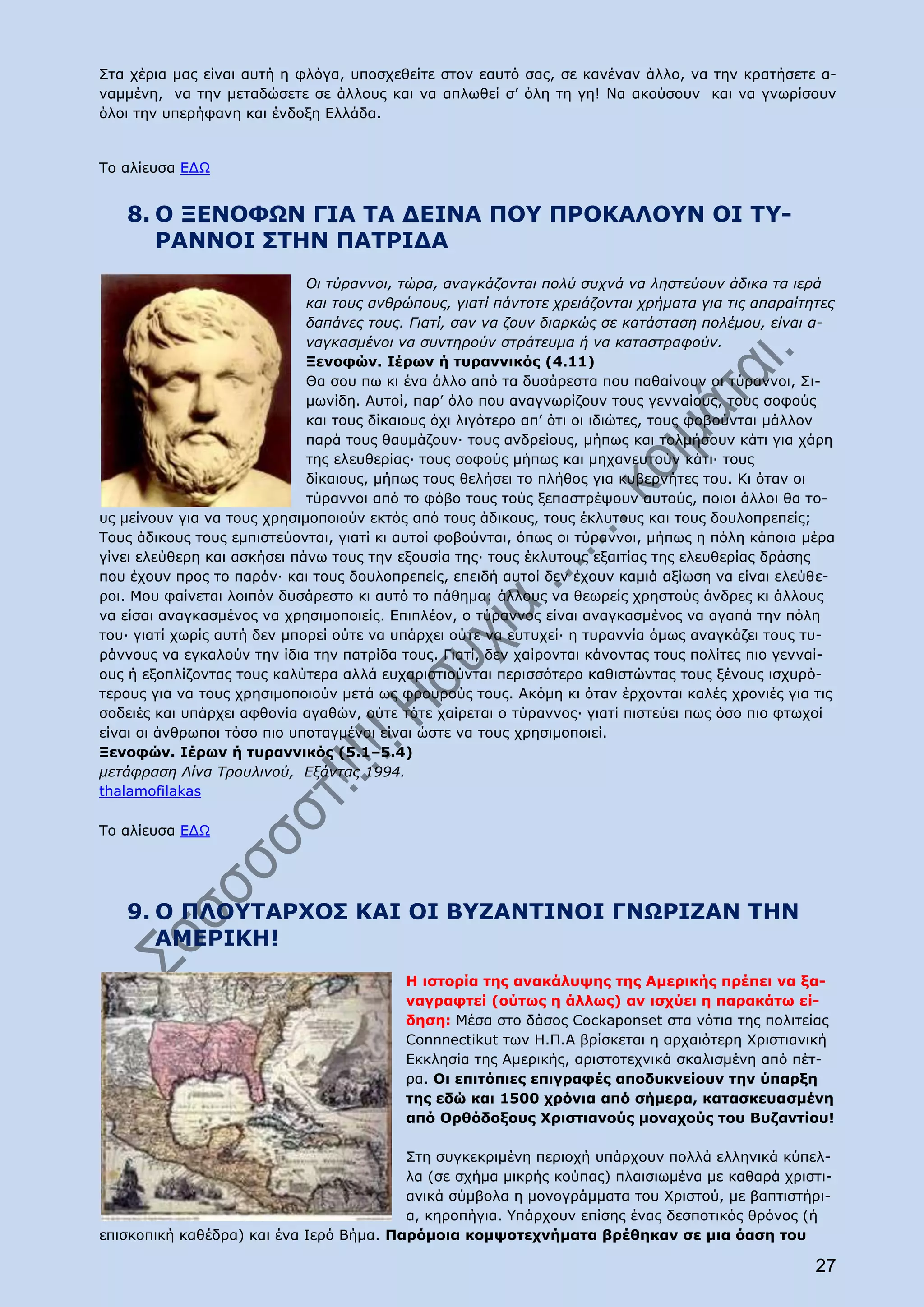 Στα χέρια μας είναι αυτή η φλόγα, υποσχεθείτε στον εαυτό σας, σε κανέναν άλλο, να την κρατήσετε α-
ναμμένη, να την μεταδώσετε σε άλλους και να απλωθεί σ’ όλη τη γη! Να ακούσουν και να γνωρίσουν
όλοι την υπερήφανη και ένδοξη Ελλάδα.


Το αλίευσα ΕΔΩ


   8. Ο ΞΕΝΟΦΩΝ ΓΙΑ ΤΑ ΔΕΙΝΑ ΠΟΥ ΠΡΟΚΑΛΟΥΝ ΟΙ ΤΥ-
      ΡΑΝΝΟΙ ΣΤΗΝ ΠΑΤΡΙΔΑ
                             Οι τύραννοι, τώρα, αναγκάζονται πολύ συχνά να ληστεύουν άδικα τα ιερά
                             και τους ανθρώπους, γιατί πάντοτε χρειάζονται χρήματα για τις απαραίτητες
                             δαπάνες τους. Γιατί, σαν να ζουν διαρκώς σε κατάσταση πολέμου, είναι α-
                             ναγκασμένοι να συντηρούν στράτευμα ή να καταστραφούν.
                             Ξενοφών. Ιέρων ή τυραννικός (4.11)
                             Θα σου πω κι ένα άλλο από τα δυσάρεστα που παθαίνουν οι τύραννοι, Σι-
                             μωνίδη. Αυτοί, παρ’ όλο που αναγνωρίζουν τους γενναίους, τους σοφούς
                             και τους δίκαιους όχι λιγότερο απ’ ότι οι ιδιώτες, τους φοβούνται μάλλον
                             παρά τους θαυμάζουν∙ τους ανδρείους, μήπως και τολμήσουν κάτι για χάρη
                             της ελευθερίας· τους σοφούς μήπως και μηχανευτούν κάτι· τους
                             δίκαιους, μήπως τους θελήσει το πλήθος για κυβερνήτες του. Κι όταν οι
                             τύραννοι από το φόβο τους τούς ξεπαστρέψουν αυτούς, ποιοι άλλοι θα το-
υς μείνουν για να τους χρησιμοποιούν εκτός από τους άδικους, τους έκλυτους και τους δουλοπρεπείς;
Τους άδικους τους εμπιστεύονται, γιατί κι αυτοί φοβούνται, όπως οι τύραννοι, μήπως η πόλη κάποια μέρα
γίνει ελεύθερη και ασκήσει πάνω τους την εξουσία της· τους έκλυτους εξαιτίας της ελευθερίας δράσης
που έχουν προς το παρόν∙ και τους δουλοπρεπείς, επειδή αυτοί δεν έχουν καμιά αξίωση να είναι ελεύθε-
ροι. Μου φαίνεται λοιπόν δυσάρεστο κι αυτό το πάθημα: άλλους να θεωρείς χρηστούς άνδρες κι άλλους
να είσαι αναγκασμένος να χρησιμοποιείς. Επιπλέον, ο τύραννος είναι αναγκασμένος να αγαπά την πόλη
του· γιατί χωρίς αυτή δεν μπορεί ούτε να υπάρχει ούτε να ευτυχεί· η τυραννία όμως αναγκάζει τους τυ-
ράννους να εγκαλούν την ίδια την πατρίδα τους. Γιατί, δεν χαίρονται κάνοντας τους πολίτες πιο γενναί-
ους ή εξοπλίζοντας τους καλύτερα αλλά ευχαριστιούνται περισσότερο καθιστώντας τους ξένους ισχυρό-
τερους για να τους χρησιμοποιούν μετά ως φρουρούς τους. Ακόμη κι όταν έρχονται καλές χρονιές για τις
σοδειές και υπάρχει αφθονία αγαθών, ούτε τότε χαίρεται ο τύραννος· γιατί πιστεύει πως όσο πιο φτωχοί
είναι οι άνθρωποι τόσο πιο υποταγμένοι είναι ώστε να τους χρησιμοποιεί.
Ξενοφών. Ιέρων ή τυραννικός (5.1–5.4)
μετάφραση Λίνα Τρουλινού, Εξάντας 1994.
thalamofilakas

Το αλίευσα ΕΔΩ




   9. O ΠΛΟΥΤΑΡΧΟΣ ΚΑΙ ΟΙ ΒΥΖΑΝΤΙΝΟΙ ΓΝΩΡΙΖΑΝ ΤΗΝ
      ΑΜΕΡΙΚΗ!
                                          Η ιστορία της ανακάλυψης της Αμερικής πρέπει να ξα-
                                          ναγραφτεί (ούτως η άλλως) αν ισχύει η παρακάτω εί-
                                          δηση: Μέσα στο δάσος Cockaponset στα νότια της πολιτείας
                                          Connnectikut των Η.Π.Α βρίσκεται η αρχαιότερη Χριστιανική
                                          Εκκλησία της Αμερικής, αριστοτεχνικά σκαλισμένη από πέτ-
                                          ρα. Οι επιτόπιες επιγραφές αποδυκνείουν την ύπαρξη
                                          της εδώ και 1500 χρόνια από σήμερα, κατασκευασμένη
                                          από Ορθόδοξους Χριστιανούς μοναχούς του Βυζαντίου!

                                         Στη συγκεκριμένη περιοχή υπάρχουν πολλά ελληνικά κύπελ-
                                         λα (σε σχήμα μικρής κούπας) πλαισιωμένα με καθαρά χριστι-
                                         ανικά σύμβολα η μονογράμματα του Χριστού, με βαπτιστήρι-
                                         α, κηροπήγια. Υπάρχουν επίσης ένας δεσποτικός θρόνος (ή
επισκοπική καθέδρα) και ένα Ιερό Βήμα. Παρόμοια κομψοτεχνήματα βρέθηκαν σε μια όαση του

                                                                                                   27
 